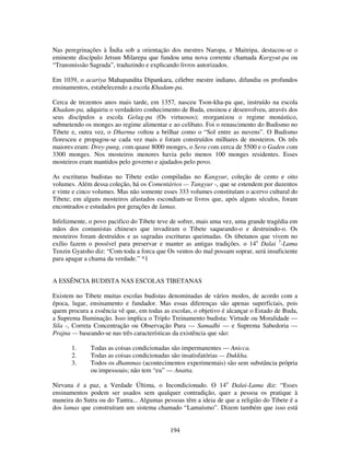 194
Nas peregrinações à Índia sob a orientação dos mestres Naropa, e Maitripa, destacou-se o
eminente discípulo Jetsun Milarepa que fundou uma nova corrente chamada Kargyut-pa ou
“Transmissão Sagrada”, traduzindo e explicando livros autorizados.
Em 1039, o acariya Mahapandita Dipankara, célebre mestre indiano, difundiu os profundos
ensinamentos, estabelecendo a escola Khadam-pa.
Cerca de trezentos anos mais tarde, em 1357, nasceu Tson-kha-pa que, instruído na escola
Khadam-pa, adquiriu o verdadeiro conhecimento de Buda, ensinou e desenvolveu, através dos
seus discípulos a escola Gelug-pa (Os virtuosos); reorganizou o regime monástico,
submetendo os monges ao regime alimentar e ao celibato. Foi o renascimento do Budismo no
Tibete e, outra vez, o Dharma voltou a brilhar como o “Sol entre as nuvens”. O Budismo
floresceu e propagou-se cada vez mais e foram construídos milhares de mosteiros. Os três
maiores eram: Drey-pung, com quase 8000 monges, o Sera com cerca de 5500 e o Gaden com
3300 monges. Nos mosteiros menores havia pelo menos 100 monges residentes. Esses
mosteiros eram mantidos pelo governo e ajudados pelo povo.
As escrituras budistas no Tibete estão compiladas no Kangyur, coleção de cento e oito
volumes. Além dessa coleção, há os Comentários — Tangyur -, que se estendem por duzentos
e vinte e cinco volumes. Mas não somente esses 333 volumes constituíam o acervo cultural do
Tibete; em alguns mosteiros afastados escondiam-se livros que, após alguns séculos, foram
encontrados e estudados por gerações de lamas.
Infelizmente, o povo pacifico do Tibete teve de sofrer, mais uma vez, uma grande tragédia em
mãos dos comunistas chineses que invadiram o Tibete saqueando-o e destruindo-o. Os
mosteiros foram destruídos e as sagradas escrituras queimadas. Os tibetanos que vivem no
exílio fazem o possível para preservar e manter as antigas tradições. o 14o
Dalai 5
-Lama
Tenzin Gyatsho diz: “Com toda a forca que Os ventos do mal possam soprar, será insuficiente
para apagar a chama da verdade.” *1
A ESSÊNCIA BUDISTA NAS ESCOLAS TIBETANAS
Existem no Tibete muitas escolas budistas denominadas de vários modos, de acordo com a
época, lugar, ensinamento e fundador. Mas essas diferenças são apenas superficiais, pois
quem procura a essência vê que, em todas as escolas, o objetivo é alcançar o Estado de Buda,
a Suprema Iluminação. Isso implica o Triplo Treinamento budista: Virtude ou Moralidade —
Sila -, Correta Concentração ou Observação Pura — Samadhi — e Suprema Sabedoria —
Prajna — baseando-se nas três características da existência que são:
1. Todas as coisas condicionadas são impermanentes — Anicca.
2. Todas as coisas condicionadas são insatisfatórias — Dukkha.
3. Todos os dhammas (acontecimentos experimentais) são sem substância própria
ou impessoais; não tem “eu” — Anatta.
Nirvana é a paz, a Verdade Última, o Incondicionado. O 14o
Dalai-Lama diz: “Esses
ensinamentos podem ser usados sem qualquer contradição, quer a pessoa os pratique à
maneira do Sutra ou do Tantra... Algumas pessoas têm a ideia de que a religião do Tibete é a
dos lamas que construíram um sistema chamado “Lamaísmo”. Dizem também que isso está
 
