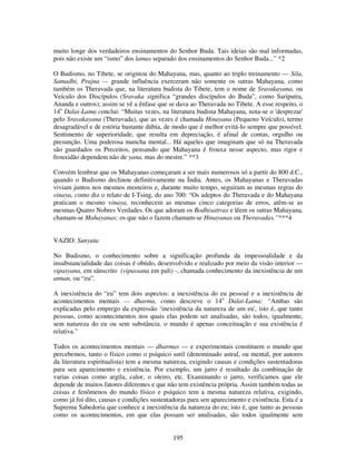 195
muito longe dos verdadeiros ensinamentos do Senhor Buda. Tais ideias são mal informadas,
pois não existe um “ismo” dos lamas separado dos ensinamentos do Senhor Buda...” *2
O Budismo, no Tibete, se originou do Mahayana, mas, quanto ao triplo treinamento — Sila,
Samadhi, Prajna — grande influência exerceram não somente os sutras Mahayana, como
também os Theravada que, na literatura budista do Tibete, tem o nome de Sravakayana, ou
Veículo dos Discípulos (Sravaka significa “grandes discípulos do Buda”, como Sariputra,
Ananda e outros); assim se vê a ênfase que se dava ao Theravada no Tibete. A esse respeito, o
14o
Dalai-Lama conclui: “Muitas vezes, na literatura budista Mahayana, nota-se o 'desprezar'
pelo Sravakayana (Theravada), que as vezes é chamada Hinayana (Pequeno Veículo), termo
desagradável e de estória bastante dúbia, de modo que é melhor evitá-lo sempre que possível.
Sentimento de superioridade, que resulta em depreciação, é afinal de contas, orgulho ou
presunção. Uma poderosa mancha mental... Há aqueles que imaginam que só na Theravada
são guardados os Preceitos, pensando que Mahayana é frouxa nesse aspecto, mas rigor e
frouxidão dependem não de yana, mas do mestre.” **3
Convém lembrar que os Mahayanas começaram a ser mais numerosos só a partir do 800 d.C.,
quando o Budismo declinou definitivamente na Índia. Antes, os Mahayanas e Theravadas
viviam juntos nos mesmos mosteiros e, durante muito tempo, seguiram as mesmas regras do
vinaya, como diz o relato de I-Tsing, do ano 700: “Os adeptos do Theravada e do Mahayana
praticam o mesmo vinaya, reconhecem as mesmas cinco categorias de erros, atêm-se as
mesmas Quatro Nobres Verdades. Os que adoram os Bodhisattvas e lêem os sutras Mahayana,
chamam-se Mahayanas; os que não o fazem chamam-se Hinayanas ou Theravadas.”***4
VAZIO: Sunyata
No Budismo, o conhecimento sobre a significação profunda da impessoalidade e da
insubstancialidade das coisas é obtido, desenvolvido e realizado por meio da visão interior —
vipasyana, em sânscrito (vipassana em pali) -, chamada conhecimento da inexistência de um
atman, ou “eu”.
A inexistência do “eu” tem dois aspectos: a inexistência do eu pessoal e a inexistência de
acontecimentos mentais — dharma, como descreve o 14o
Dalai-Lama: “Ambas são
explicadas pelo emprego da expressão ‘inexistência da natureza de um eu', isto é, que tanto
pessoas, como acontecimentos nos quais elas podem ser analisadas, são todos, igualmente,
sem natureza do eu ou sem substância. o mundo é apenas conceituação e sua existência é
relativa.”
Todos os acontecimentos mentais — dharmas — e experimentais constituem o mundo que
percebemos, tanto o físico como o psíquico sutil (denominado astral, ou mental, por autores
da literatura espiritualista) tem a mesma natureza, exigindo causas e condições sustentadoras
para seu aparecimento e existência. Por exemplo, um jarro é resultado da combinação de
varias coisas como argila, calor, o oleiro, etc. Examinando o jarro, verificamos que ele
depende de muitos fatores diferentes e que não tem existência própria. Assim também todas as
coisas e fenômenos do mundo físico e psíquico tem a mesma natureza relativa, exigindo,
como já foi dito, causas e condições sustentadoras para sen aparecimento e existência. Esta é a
Suprema Sabedoria que conhece a inexistência da natureza do eu; isto é, que tanto as pessoas
como os acontecimentos, em que elas possam ser analisadas, são todos igualmente sem
 