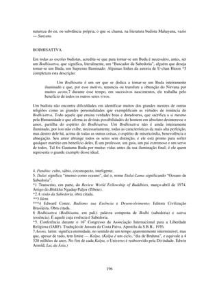 196
natureza do eu, ou substância própria, o que se chama, na literatura budista Mahayana, vazio
— Sunyata.
BODHISATTVA
Em todas as escolas budistas, acredita-se que para tornar-se um Buda é necessário, antes, ser
um Bodhisattva, que significa, literalmente, um “Buscador da Sabedoria”, alguém que deseja
tomar-se um Buda, um Supremo Iluminado. Algumas linhas da autoria de U-chan Htoon *5
completam esta descrição:
Um Bodhisatta é um ser que se dedica a tomar-se um Buda inteiramente
iluminado e que, por esse motivo, renuncia ou transfere a obtenção do Nirvana por
muitos aeons,7 durante esse tempo, em sucessivos nascimentos, ele trabalha pelo
beneficio de todos os outros seres vivos.
Um budista não encontra dificuldades em identificar muitos dos grandes mestres de outras
religiões como as grandes personalidades que exemplificam as virtudes de renúncia do
Bodhisattva. Todo aquele que ensina verdades boas e duradouras, que sacrifica a si mesmo
pela Humanidade e que afirma as divinas possibilidades do homem em absoluto desinteresse e
amor, partilha do espírito do Bodhisattva. Um Bodhisattva não é ainda inteiramente
iluminado, por isso não exibe, necessariamente, todas as características da mais alta perfeição,
mas dentro dele há, acima de todas as outras coisas, o espírito de misericórdia, benevolência e
abnegação. Seu amor abrange todos os seres sem distinção, e ele está pronto para sofrer
qualquer martírio em benefício deles. É um professor, um guia, um pai extremoso e um servo
de todos. Tal foi Gautama Buda por muitas vidas antes da sua iluminação final; é ele quem
representa o grande exemplo desse ideal.
4. Pandita: culto, sábio, circunspecto, inteligente.
5. Dalai significa “imenso como oceano”, daí o, nome Dalai-Lama significando “Oceano de
Sabedoria”.
*1 Transcrito, em parte, do Review World Fellowship of Buddbists, março-abril de 1974.
Artigo do Bhikkhu Ngadup Paljor (Tibete).
*2 A visão da Sabedoria, obra citada.
**3 Idem.
***4 Edward Conze, Budismo sua Essência e Desenvolvimento; Editora Civilização
Brasileira. Obra citada.
6 Bodhisattva (Bodhisatta, em pali): palavra composta de Bodhi (sabedoria) e sattva
(essência). É aquele cuja essência é Sabedoria.
*5. Conferência durante o 16o
Congresso da Associação Internacional para a Liberdade
Religiosa (IARF). Tradução de Jussara da Costa Paiva. Apostila da S.B.B., 1976.
7.Aeons, latim: significa eternidade, no sentido de um tempo aparentemente interminável, mas
que, apesar de tudo, tem limite — Kalpa. (Kalpa é um ciclo, “dia de Brahma”, e equivale a 4
320 milhões de anos. No fim de cada Kalpa, o Universo é reabsorvido pela Divindade. Edwin
Arnold, Luz da Ásia.)
 