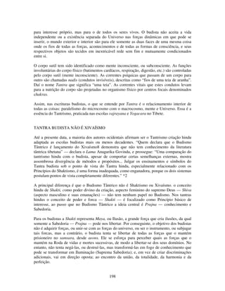 198
para interesse próprio, mas para o de todos os seres vivos. O budista não aceita a vida
independente ou a existência separada do Universo nas forças dinâmicas em que pode se
inserir, o mundo exterior e interior são para ele somente as duas faces de uma mesma coisa
onde os fios de todas as forças, acontecimentos e de todas as formas de consciência, e seus
respectivos objetos são tecidos em inextricável rede sem fim e mutuamente condicionados
entre si.
O corpo sutil tem sido identificado como mente inconsciente, ou subconsciente. As funções
involuntárias do corpo físico (batimentos cardíacos, respiração, digestão, etc.) são controladas
pelo corpo sutil (mente inconsciente). As correntes psíquicas que passam de um corpo para
outro são chamadas nadis (condutos invisíveis), descritas como “fios de uma teia de aranha”.
Daí o nome Tantra que significa “uma teia”. As correntes vitais que estes condutos levam
para a nutrição do corpo são projetadas no organismo físico por centros focais denominados
chakras.
Assim, nas escrituras budistas, o que se entende por Tantra é o relacionamento interior de
todas as coisas: paralelismo do microcosmo com o macrocosmo, mente e Universo. Essa é a
essência do Tantrismo, praticada nas escolas vajrayana e Yogacara no Tibete.
TANTRA BUDISTA NÃO É XIVAÍSMO
Até a presente data, a maioria dos autores ocidentais afirmam ser o Tantrismo criação hindu
adaptada as escolas budistas mais ou menos decadentes. “Quem declara que o Budismo
Tântrico é lançamento do Xivaísmo8 demonstra que não tem conhecimento da literatura
tântrica tibetana” — declara o Lama Anagarika Govinda, e prossegue: “Uma comparação do
tantrismo hindu com o budista, apesar de comportar certas semelhanças externas, mostra
assombrosa divergência de métodos e propósitos... Julgar os ensinamentos e símbolos do
Tantra budista sob o ponto de vista do Tantra hindu, especialmente relacionado com os
Princípios do Shaktismo, é uma forma inadequada, como enganadora, porque os dois sistemas
postulam pontos de vista completamente diferentes.” *2
A principal diferença é que o Budismo Tântrico não é Shaktismo ou Xivaísmo. o conceito
hindu de Shakti, como poder divino da criação, aspecto feminino do supremo Deus — Shiva
(aspecto masculino e suas emanações) — não tem nenhum papel no Budismo. Nos tantras
hindus o conceito de poder e forca — Shakti — é focalizado como Princípio básico de
interesse, ao passo que no Budismo Tântrico a ideia central é Prajna — conhecimento e
Sabedoria.
Para os budistas a Shakti representa Maya, ou Ilusão, a grande força que cria ilusões, da qual
somente a Sabedoria — Prajna — pode nos libertar. Por conseguinte, o objetivo dos budistas
não é adquirir forças, ou unir-se com as forças do universo, ou ser o instrumento, ou subjugar
tais forcas, mas a contrário, o budista tenta se libertar de todas as forças que o mantém
prisioneiro no samsara, desde aeons. Ele se esforça para perceber quais as forças que o
mantém na Roda de vidas e mortes sucessivas, de modo a libertar-se dos seus domínios. No
entanto, não tenta negá-las, ou destruí-las, mas transformá-las em fogo de conhecimento que
pode se transformar em Iluminação (Suprema Sabedoria); e, em vez de criar discriminações
adicionais, vai em direção oposta; ao encontro da união, da totalidade, da harmonia e da
perfeição.
 