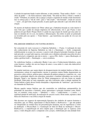 199
A atitude do tantrismo hindu é muito diferente, se não contrária. “Estar unido a Shakti — é ser
cheio de poder” — diz Kulacudamani, tantra hindu. “Da união de Shiva e Shakti o mundo é
criado.” O budista, no entanto, não se apega à criação e expansão do mundo criado fenomenal,
mas se esforça para a “ida de volta”, para o “não-criado”, “não-formado”, estado de sunyata
— vazio -, do qual toda criação procede, ou para aquilo que antecede e que está além de toda
criação.
Os mestres do budismo tântrico do Tibete sabem que a Sabedoria baseada na visão interior é
mais forte que o poder da energia impetuosa do subconsciente, isto é, que Prajna é mais
poderoso do que Shakti. Porque Shakti é o poder da cega criação do mundo que atua cada vez
mais no domínio do vir-a-ser, da matéria e diferenciações. Seu efeito só pode ser polarizado
ou invertido pelo seu oposto — Visão Interior -, que transforma esse poder de vir-a-ser em
Libertação.
POLARIDADE SIMBÓLICA NO TANTRA BUDISTA
Ser consciente do vazio (sunyata) é a Suprema Sabedoria — Prajna. A realização do mais
alto conhecimento da Suprema Sabedoria na vida é a Iluminação — bodhi. comparando
simbolicamente se prajna (ou sunyata), o passivo todo abraçável princípio feminino, do qual
tudo procede e ao qual tudo regressa, está unido com o dinâmico princípio masculino de ativo
amor universal e compaixão, que são os meios — upaya (Tib.: thabs) — para a Realização, só
então a perfeita bodhi — Iluminação — vem à existência.
No simbolismo budista, o conhecedor (Buda) é uno com o Conhecimento-Sabedoria, assim
como homem e mulher são um nos braços do amor; e essa união é a mais alta indescritível
felicidade – maha-sukka.
No popular tantrismo, que surgiu depois do desaparecimento da tradição budista na Índia, os
ensinamentos caíram no esquecimento; mesmo os genuínos tantras hindus degeneraram em
grosseiros cultos eróticos, práticas para a obtenção de poderes psíquicos e materiais, etc., com
ênfase à polaridade objetiva dos princípios masculino e feminino difundidos nas escolas de
Bengala, Nepal e em algumas seitas do Tibete propagaram-se sob esta forma no mundo
Ocidental. Nada pode ser mais enganador, que tirar conclusões sobre a atitude espiritual do
Tantra budista a partir dessas formas deturpadas e degeneradas de “tantrismo”, que deveriam
ser chamadas de Shaktismo.
Mesmo aqueles tantras budistas que são construídos no simbolismo antropomórfico da
polaridade do masculino e feminino, nunca apresentam o princípio feminino como Shakti,
mas, ao contrário, como prajna — Sabedoria — vidya — conhecimento — e mudra — a
espiritual atitude de unificação, da realização do sunyata (vazio). Deste modo, rejeitam a ideia
básica do Shaktismo e sua erótica criação do mundo.
Não devemos nos esquecer da representação figurativa dos símbolos de aspecto feminino e
masculino, que, no Tibete, representam os Dhyani-Budas e Bodhisattvas — que não podem
ser interpretados no sentido físico de personificações humanas, mas de experiências e visões
na meditação. o Dhyani-Buda é a visualização do ideal do Buda na meditação e Dhyani-
Bodhisattvas, a corporificação do ativo ímpeto para a iluminação que se expressa como
upaya, o todo abraçado amor e compaixão com a prajna, simbolizada por uma deidade femi-
 