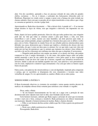 20
altar. Um dos sacerdotes, apoiando a faca no pescoço estirado de uma cabra de grandes
chifres, exclamou: — Eis aí, ó deuses, o princípio dos holocaustos oferecidos pelo rei
Bimbisara. Regozijai-vos vendo correr o sangue e gozai com a fumaça da carne tostada nas
chamas ardentes; fazei com que os pecados do rei sejam transferidos a esta cabra e que o fogo
os consuma ao queimá-la; vou dar o golpe fatal.
Aproximando-se, Buda disse docemente: — Não a deixeis ferir, ó grande rei! — E ao mesmo
tempo desatou os laços da vítima, sem que ninguém o detivesse, tão imponente era seu
aspecto.
Então, depois de haver pedido permissão, falou da vida que todos podem tirar, mas ninguém
pode dar; da vida que todas as criaturas amam e pela qual lutam; a vida, esse dom
maravilhoso e caro a todos, mesmo aos mais humildes; um dom precioso para todas as
criaturas que sentem piedade, porque a piedade faz o homem doce para com os débeis e nobre
para com os fortes. Emprestou às mudas bocas do seu rebanho palavras enternecedoras para
defender sua causa; demonstrou que o homem que implora a clemência dos deuses não tem
misericórdia, ele que é como um deus para os animais; fez ver que tudo o que tem vida está
unido por um laço de parentesco; que os animais que matamos nos deram o doce tributo do
seu leite e de sua lã e colocaram sua confiança nas mãos dos que os degolam. E acrescentou:
— Ninguém pode purificar com sangue sua mente; se os deuses são bons, não podem
comprazer-se com o sangue derramado; e se são maus, não podem lançar sobre um pobre
animal amarrado o peso de um cabelo dos pecados e erros pelos quais se deve responder
pessoalmente. Cada um deve dar conta de si mesmo, segundo esta aritmética invariável do
universo, dando a cada um sua medida segundo seus atos, suas palavras e seus pensamentos;
esta lei exata, implacável e imutável vigia eternamente e faz com que todos os futuros sejam
frutos do passado.
Falou assim, com palavras tão misericordiosas e com tal dignidade, inspirado pela compaixão
e justiça, que os sacerdotes se despojaram dos seus ornamentos e lavaram suas mãos
vermelhas de sangue. E o rei, aproximando-se, saudou o Buda com as mãos juntas.
SERMÃO SOBRE A INJÚRIA*4
O Bem-Aventurado observou os costumes da sociedade e notou quanta miséria decorre da
malícia e de estúpidas ofensas feitas somente para satisfazer a ma vontade e o orgulho.
Disse, então, o Buda:
— Se um homem insensatamente me faz mal, eu o pago com a proteção de meu
desinteressado amor. Quanto mais mal vir dele, mais bondade sairá de mim.
Certo homem insensato, sabendo que Buda seguia o princípio de amor que recomenda
revidar o mal com o bem, começou a insultá-lo; Buda permaneceu em silêncio lamentando
sua insensatez. Quando o homem terminou de insultar, Buda o chamou dizendo:
— Filho, se um homem declina aceitar a dádiva que lhe é feita a quem esta pertencerá?
— e ele respondeu:
— Neste caso a dádiva pertencerá ao ofertante.
Prosseguindo, Buda disse:
 