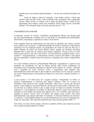 203
dizendo que era um dente do grande Sariputra — um dos mais eminentes discípulos de
Buda.
Louca de alegria e cheia de veneração, a boa mulher colocou o dente num
relicário sobre um altar. Todos os dias rendia-lhe culto, acendendo velas e queimando
incenso. Outros devotos se uniram a ela e, depois de algum tempo, o dente de cão,
proclamado santa relíquia, emitia raios luminosos. Deste modo, nasceu o provérbio
tibetano: “Da veneração surge a luz até de um dente de cão.” **6
O ESOTÉRICO ESTA EM NÓS
A expressão “secreto” ou “oculto”, no Budismo, principalmente tibetano, não designa nada
que seja intencionalmente escondido, mas só o que pode ser conseguido pela autodisciplina,
autocontrole, concentração, experiências vividas e visão interior.
Como qualquer forma de conhecimento, que não pode ser adquirido sem esforço; somente
nesse sentido é que é esotérico. A sabedoria profunda não pode ser baseada no conhecimento
superficial, mas na realização interior, nas profundezas da mente de cada um. Por isso, o
quinto Patriarca da China (da Escola Budista Chan), quando seu discípulo Hui-Neng
perguntou-lhe se tinha algo de esotérico para ensinar, respondeu: “O que eu posso te dizer
nada tem de esotérico, mas, pela visão interior, você descobrirá na tua própria mente o que é
esotérico.” consequentemente, o conhecimento esotérico (secreto) está aberto a todo aquele
que tem capacidade e vontade sincera de exercitar-se e aprender com a mente completamente
aberta.
As escolas budistas posteriores, principalmente Mahayana, resguardaram os aspectos mais
profundos do ensinamento aos que já tinham passado pelas formas preliminares de
treinamento. Esse ensinamento adiantado era descrito como esotérico ou “secreto”; realizado
com o propósito de evitar conversas vazias e especulações tolas daqueles que,
intelectualmente, tentam antecipar os altos estados de consciência, isso fez com que a maioria
dos autores relatassem que a característica do Tantra era a cisão entre a doutrina esotérica e a
exotérica.
A este assunto, o 14o
Dalai-Lama dá a seguinte resposta: “Antigamente, no Tibete, os
tântricos frequentemente se retiravam para lugares solitários, como em cavernas nas
montanhas, onde passavam anos seguidos praticando. Além disso, a pessoa que desejasse
praticar, como mandam as instruções tântricas, deveria observar bem todos os Preceitos, pois,
só com base na conduta virtuosa é que se pode avançar ao longo do caminho. O mesmo
isolamento é, com frequência, encontrado na Theravada, quando o mestre dá instruções de
meditação a um discípulo; não porque haja alguma coisa a ser escondida, razão pela qual o
emprego da palavra 'secreto' deve ser evitada, mas porque, nesta ocasião, cada aluno
individualmente exige atenção individual.” Concluindo: “A divisão de budistas em 'esotéricos'
e 'exotéricos' é uma estúpida relíquia de um mal-entendido que tem cerca de cinquenta anos.
O que nos está oculto, está oculto pela ignorância que existe na nossa própria mente.”*7
Este trecho, tão claro, deveria ajudar a destruir as opiniões errôneas que numerosas pessoas
tem a respeito da prática tântrica no Tibete.
 