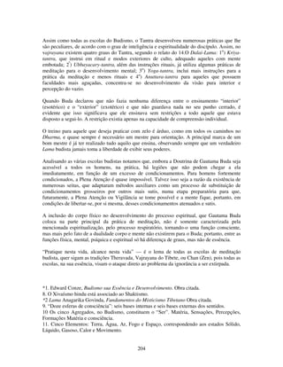 204
Assim como todas as escolas do Budismo, o Tantra desenvolveu numerosas práticas que lhe
são peculiares, de acordo com o grau de inteligência e espiritualidade do discípulo. Assim, no
vajrayana existem quatro graus do Tantra, segundo o relato do 14.O Dalai-Lama: 1o
) Kriya-
tantra, que instrui em ritual e modos exteriores de culto, adequado aqueles com mente
embotada; 2º
) Ubbayacary-tantra, além das instruções rituais, já utiliza algumas práticas de
meditação para o desenvolvimento mental; 3o
) Yoga-tantra, inclui mais instruções para a
prática da meditação e menos rituais e 4o
) Anuttara-tantra para aqueles que possuem
faculdades mais aguçadas, concentra-se no desenvolvimento da visão pura interior e
percepção do vazio.
Quando Buda declarou que não fazia nenhuma diferença entre o ensinamento “interior”
(esotérico) e o “exterior” (exotérico) e que não guardava nada no seu punho cerrado, é
evidente que isso significava que ele ensinava sem restrições a todo aquele que estava
disposto a segui-lo. A restrição existia apenas na capacidade de compreensão individual.
O treino para aquele que deseja praticar com zelo é árduo, como em todos os caminhos no
Dharma, e quase sempre é necessário um mestre para orientação. A principal marca de um
bom mestre é já ter realizado tudo aquilo que ensina, observando sempre que um verdadeiro
Lama budista jamais toma a liberdade de exibir seus poderes.
Analisando as várias escolas budistas notamos que, embora a Doutrina de Gautama Buda seja
acessível a todos os homens, na prática, há legiões que não podem chegar a ela
imediatamente, em função de um excesso de condicionamentos. Para homens fortemente
condicionados, a Plena Atenção é quase impossível. Talvez isso seja a razão da existência de
numerosas seitas, que adaptaram métodos auxiliares como um processo de substituição de
condicionamentos grosseiros por outros mais sutis, numa etapa preparatória para que,
futuramente, a Plena Atenção ou Vigilância se tome possível e a mente fique, portanto, em
condições de libertar-se, por si mesma, desses condicionamentos atenuados e sutis.
A inclusão do corpo físico no desenvolvimento do processo espiritual, que Gautama Buda
coloca na parte principal da prática de meditação, não é somente caracterizada pela
mencionada espiritualização, pelo processo respiratório, tornando-o uma função consciente,
mas mais pelo fato de a dualidade corpo e mente não existirem para o Buda; portanto, entre as
funções física, mental, psíquica e espiritual só há diferença de graus, mas não de essência.
“Pratique nesta vida, alcance nesta vida” — é o lema de todas as escolas de meditação
budista, quer sigam as tradições Theravada, Vajrayana do Tibete, ou Chan (Zen), pois todas as
escolas, na sua essência, visam o ataque direto ao problema da ignorância a ser extirpada.
*1. Edward Conze, Budismo sua Essência e Desenvolvimento. Obra citada.
8. O Xivaísmo hindu está associado ao Shaktismo.
*2 Lama Anagarika Govinda, Fundamentos do Misticismo Tibetano Obra citada.
9. “Doze esferas de consciência”: seis bases internas e seis bases externas dos sentidos.
10 Os cinco Agregados, no Budismo, constituem o “Ser”. Matéria, Sensações, Percepções,
Formações Matéria e consciência.
11. Cinco Elementos: Terra, Água, Ar, Fogo e Espaço, correspondendo aos estados Sólido,
Líquido, Gasoso, Calor e Movimento.
 