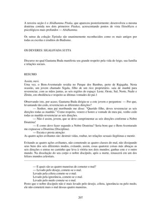 207
A terceira seção é o Abidhamma Pitaka, que apareceu posteriormente; desenvolveu a mesma
doutrina contida nos dois primeiros Pitakas, acrescentando pontos de vista filosóficos e
psicológicos mais profundos — Abidhamma.
Os sutras da coleção Tipitaka são unanimemente reconhecidos como os mais antigos por
todas as escolas e eruditos do Budismo.
OS DEVERES: SIGALOVADA SUTTA
Discurso no qual Gautama Buda manifesta seu grande respeito pela vida do leigo, sua família
e relações sociais.
RESUMO
Assim, ouvi.
Uma vez, o Bem-Aventurado residia no Parque dos Bambus, perto de Rajagaha. Nesta
ocasião, um jovem chamado Sigala, filho de um rico proprietário. saiu de manhã para
reverenciar, com as mãos juntas, as seis regiões do espaço: Leste, Oeste, Sul, Norte, Nadir e
Zênite, em obediência e respeito as últimas vontades do pai.1
Observando isto, por acaso, Gautama Buda dirigiu-se a este jovem e perguntou: — Por que,
levantando tão cedo, reverenciais as diferentes direções?
— Senhor, meu pai moribundo me disse: “Querido filho, deves reverenciar as seis
direções todas as manhãs.” Como respeito, venero e honro a vontade do meu pai, venho cedo
todas as manhãs reverenciar as seis direções.
— Não é assim, jovem, que se deve cumprimentar as seis direções conforme a Nobre
Doutrina!
— E como devo fazer segundo a Nobre Doutrina? Seria bom que o Bem-Aventurado
me expusesse a Doutrina (Disciplina).
— Escuta e presta atenção:
As quatro ações aviltantes são: destruir vidas, roubar, ter relações sexuais ilegítimas e mentir.
Evitando as quatro ações aviltantes, não cometendo as quatro classes do mal, não dissipando
seus bens dos seis diferentes modos, evitando, assim, essas quatorze coisas más abraças as
seis direções e entras no caminho que leva à vitória nos dois mundos; ganhas este e o outro
mundo. Na dissolução do seu corpo o nobre discípulo, após a morte, renascerá em um dos
felizes mundos celestiais.
......................................................................................................................................................
— E quais são as quatro maneiras de cometer o mal?
— Levado pelo desejo, comete-se o mal.
Levado pela cólera comete-se o mal.
Levado pela ignorância, comete-se o mal.
Levado pelo medo comete-se o mal.
Posto que o nobre discípulo não é mais levado pelo desejo, cólera, ignorância ou pelo medo,
ele não cometerá mais o mal dessas quatro maneiras.
 