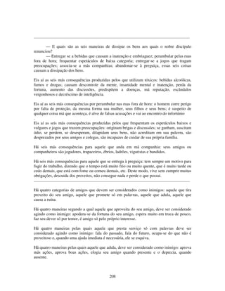 208
......................................................................................................................................................
— E quais são as seis maneiras de dissipar os bens aos quais o nobre discípulo
renunciou?
— Entregar se a bebidas que causam a inatenção e embriaguez; perambular pelas ruas
fora de hora; frequentar espetáculos de baixa categoria; entregar-se a jogos que tragam
preocupações; associa-se a más companhias; abandonar-se à preguiça, essas seis coisas
causam a dissipação dos bens.
Eis aí as seis más consequências produzidas pelos que utilizam tóxicos: bebidas alcoólicas,
fumos e drogas; causam descontrole da mente, insanidade mental e inatenção, perda da
fortuna, aumento das discussões, predispõem a doenças, má reputação, escândalos
vergonhosos e decréscimo de inteligência.
Eis aí as seis más consequências por perambular nas ruas fora de hora: o homem corre perigo
por falta de proteção, da mesma forma sua mulher, seus filhos e seus bens; é suspeito de
qualquer coisa má que aconteça, é alvo de falsas acusações e vai ao encontro do infortúnio
.
Eis aí as seis más consequências produzidas pelos que frequentam os espetáculos baixos e
vulgares e jogos que trazem preocupações: originam brigas e discussões; se ganham, suscitam
ódio, se perdem, se desesperam, dilapidam seus bens, não acreditam em sua palavra, são
desprezados por seus amigos e colegas, são incapazes de cuidar de sua própria família.
Há seis más consequências para aquele que anda em má companhia: seus amigos ou
companheiros são jogadores, trapaceiros, ébrios, ladrões, vigaristas e bandidos.
Há seis más consequências para aquele que se entrega à preguiça: tem sempre um motivo para
fugir do trabalho, dizendo que o tempo está muito frio ou muito quente, que é muito tarde ou
cedo demais, que está com fome ou comeu demais, etc. Deste modo, vive sem cumprir muitas
obrigações, descuida dos proveitos, não consegue nada e perde o que possui.
......................................................................................................................................................
Há quatro categorias de amigos que devem ser considerados como inimigos: aquele que tira
proveito do seu amigo, aquele que promete só em palavras, aquele que adula, aquele que
causa a ruína.
Há quatro maneiras segundo a qual aquele que aproveita do seu amigo, deve ser considerado
agindo como inimigo: apodera-se da fortuna do seu amigo, espera muito em troca de pouco,
faz seu dever só por temor, é amigo só pelo próprio interesse.
Há quatro maneiras pelas quais aquele que presta serviço só com palavras deve ser
considerado agindo como inimigo: fala do passado, fala do futuro, ocupa-se do que não é
proveitoso e, quando uma ajuda imediata é necessária, ele se esquiva.
Há quatro maneiras pelas quais aquele que adula, deve ser considerado como inimigo: aprova
más ações, aprova boas ações, elogia seu amigo quando presente e o deprecia, quando
ausente.
 