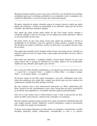 209
Há quatro maneiras segundo as quais o que causa a ruína deve ser considerado como inimigo:
acompanha aquele que se embriaga, perambula em sua companhia à noite, acompanha-o nos
espetáculos degradantes, se associa nos jogos que causam preocupações.
......................................................................................................................................................
Há quatro categorias de amigos, chamados amigos de coração (sinceros): aquele que ajuda,
aquele que permanece o mesmo na prosperidade ou no infortúnio, aquele que dá um bom
conselho e que demonstra verdadeira simpatia.
Para aquele que ajuda existem quatro modos de agir como amigo sincero: proteger o
estonteado, defender os bens do seu amigo, ser um refúgio nas ocasiões oportunas e sobrevir
as suas necessidades na hora certa.
Há quatro modos de agir como amigo sincero para aquele que permanece o mesmo na
prosperidade ou no infortúnio: conta seus segredos ao amigo, guarda os segredos do amigo,
não abandona seu amigo no infortúnio, sacrifica seu bem-estar e sua própria vida para o bem
do seu amigo.
Para aquele que aconselha o bem, há quatro modos de agir como amigo sincero: dissuade seu
amigo de cometer um mal, faz seguir o bem, explica aquilo que descuidava de ouvir, indica o
caminho reto.
Para aquele que demonstra a verdadeira simpatia, existem quatro maneiras de agir como
amigo sincero: não se regozija do infortúnio do seu amigo, alegra-se de sua prosperidade,
impede que seja caluniado, apóia aqueles que o louvam.
......................................................................................................................................................
Eis aí como um nobre discípulo cumprimenta as seis direções que devem representar: Leste
— os pais; Sul — os mestres; Oeste — a mulher e os filhos; Norte — os amigos e colegas;
Nadir — os servidores; Zênite — os religiosos.
Há diversos modos de um filho render homenagem a seus pais, simbolizados pelo Leste:
tendo sido cuidado por eles, cuidar deles, cumprir seus deveres para com eles, respeitar com
compreensão a tradição da família, proteger seus bens.
Há cinco maneiras para os pais demonstrarem bem-querer aos filhos, simbolizados pelo
Oeste: afastá-los do mal, encaminhando-os para o bem, ensinar-lhes um ofício, aconselhá-los
na escolha de uma companheira e, no momento oportuno, ajuda-los pecuniariamente.
Estes são os cinco modos como os filhos honram os pais e onde os pais provam seu bem-
querer aos filhos. Desta maneira, a direção Leste é protegida e em segurança.
Há cinco maneiras segundo as quais um aluno deve seguir seu professor simbolizado pelo Sul:
estar sempre presente, solícito, obedecê-lo, escutá-lo atentamente, ocupar-se pessoalmente
dele e estudar com atenção seu ensinamento.
O mestre assim tratado demonstra sua benevolência aos discípulos, ensinando-lhes a melhor
disciplina dando-lhes melhor conhecimento, ensinando-lhes as artes e as ciências,
 