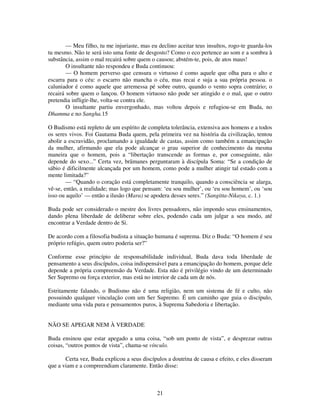 21
— Meu filho, tu me injuriaste, mas eu declino aceitar teus insultos, rogo-te guarda-los
tu mesmo. Não te será isto uma fonte de desgosto? Como o eco pertence ao som e a sombra à
substância, assim o mal recairá sobre quem o causou; abstém-te, pois, de atos maus!
O insultante não respondeu e Buda continuou:
— O homem perverso que censura o virtuoso é como aquele que olha para o alto e
escarra para o céu: o escarro não mancha o céu, mas recai e suja a sua própria pessoa. o
caluniador é como aquele que arremessa pé sobre outro, quando o vento sopra contrário; o
recairá sobre quem o lançou. O homem virtuoso não pode ser atingido e o mal, que o outro
pretendia infligir-lhe, volta-se contra ele.
O insultante partiu envergonhado, mas voltou depois e refugiou-se em Buda, no
Dhamma e no Sangha.15
O Budismo está repleto de um espírito de completa tolerância, extensiva aos homens e a todos
os seres vivos. Foi Gautama Buda quem, pela primeira vez na história da civilização, tentou
abolir a escravidão, proclamando a igualdade de castas, assim como também a emancipação
da mulher, afirmando que ela pode alcançar o grau superior de conhecimento da mesma
maneira que o homem, pois a “libertação transcende as formas e, por conseguinte, não
depende do sexo...” Certa vez, brâmanes perguntaram à discípula Soma: “Se a condição de
sábio é dificilmente alcançada por um homem, como pode a mulher atingir tal estado com a
mente limitada?”
— “Quando o coração está completamente tranquilo, quando a consciência se alarga,
vê-se, então, a realidade; mas logo que pensam: ‘eu sou mulher’, ou ‘eu sou homem’, ou ‘sou
isso ou aquilo’ — então a ilusão (Mara) se apodera desses seres.” (Sangitta-Nikaya, c. 1.)
Buda pode ser considerado o mestre dos livres pensadores, não impondo seus ensinamentos,
dando plena liberdade de deliberar sobre eles, podendo cada um julgar a seu modo, até
encontrar a Verdade dentro de Si.
De acordo com a filosofia budista a situação humana é suprema. Diz o Buda: “O homem é seu
próprio refúgio, quem outro poderia ser?”
Conforme esse princípio de responsabilidade individual, Buda dava toda liberdade de
pensamento a seus discípulos, coisa indispensável para a emancipação do homem, porque dele
depende a própria compreensão da Verdade. Esta não é privilégio vindo de um determinado
Ser Supremo ou força exterior, mas está no interior de cada um de nós.
Estritamente falando, o Budismo não é uma religião, nem um sistema de fé e culto, não
possuindo qualquer vinculação com um Ser Supremo. É um caminho que guia o discípulo,
mediante uma vida pura e pensamentos puros, à Suprema Sabedoria e libertação.
NÃO SE APEGAR NEM À VERDADE
Buda ensinou que estar apegado a uma coisa, “sob um ponto de vista”, e desprezar outras
coisas, “outros pontos de vista”, chama-se vínculo.
Certa vez, Buda explicou a seus discípulos a doutrina de causa e efeito, e eles disseram
que a viam e a compreendiam claramente. Então disse:
 