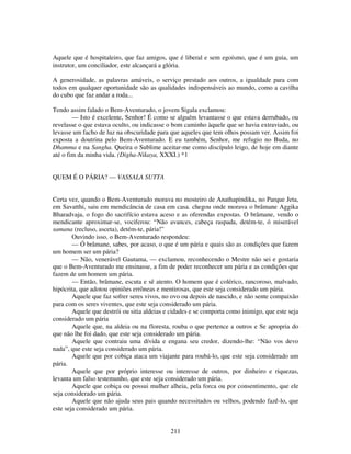 211
Aquele que é hospitaleiro, que faz amigos, que é liberal e sem egoísmo, que é um guia, um
instrutor, um conciliador, este alcançará a glória.
A generosidade, as palavras amáveis, o serviço prestado aos outros, a igualdade para com
todos em qualquer oportunidade são as qualidades indispensáveis ao mundo, como a cavilha
do cubo que faz andar a roda...
Tendo assim falado o Bem-Aventurado, o jovem Sigala exclamou:
— Isto é excelente, Senhor! É como se alguém levantasse o que estava derrubado, ou
revelasse o que estava oculto, ou indicasse o bom caminho àquele que se havia extraviado, ou
levasse um facho de luz na obscuridade para que aqueles que tem olhos possam ver. Assim foi
exposta a doutrina pelo Bem-Aventurado. E eu também, Senhor, me refugio no Buda, no
Dhamma e na Sangha. Queira o Sublime aceitar-me como discípulo leigo, de hoje em diante
até o fim da minha vida. (Digha-Nikaya, XXXI.) *1
QUEM É O PÁRIA? — VASSALA SUTTA
Certa vez, quando o Bem-Aventurado morava no mosteiro de Anathapindika, no Parque Jeta,
em Savatthi, saiu em mendicância de casa em casa. chegou onde morava o brâmane Aggika
Bharadvaja, o fogo do sacrifício estava aceso e as oferendas expostas. O brâmane, vendo o
mendicante aproximar-se, vociferou: “Não avances, cabeça raspada, detém-te, ó miserável
samana (recluso, asceta), detém-te, pária!”
Ouvindo isso, o Bem-Aventurado respondeu:
— Ó brâmane, sabes, por acaso, o que é um pária e quais são as condições que fazem
um homem ser um pária?
— Não, venerável Gautama, — exclamou, reconhecendo o Mestre não sei e gostaria
que o Bem-Aventurado me ensinasse, a fim de poder reconhecer um pária e as condições que
fazem de um homem um pária.
— Então, brâmane, escuta e sê atento. O homem que é colérico, rancoroso, malvado,
hipócrita, que adotou opiniões errôneas e mentirosas, que este seja considerado um pária.
Aquele que faz sofrer seres vivos, no ovo ou depois de nascido, e não sente compaixão
para com os seres viventes, que este seja considerado um pária.
Aquele que destrói ou sitia aldeias e cidades e se comporta como inimigo, que este seja
considerado um pária
Aquele que, na aldeia ou na floresta, rouba o que pertence a outros e Se apropria do
que não lhe foi dado, que este seja considerado um pária.
Aquele que contraiu uma dívida e engana seu credor, dizendo-lhe: “Não vos devo
nada”, que este seja considerado um pária.
Aquele que por cobiça ataca um viajante para roubá-lo, que este seja considerado um
pária.
Aquele que por próprio interesse ou interesse de outros, por dinheiro e riquezas,
levanta um falso testemunho, que este seja considerado um pária.
Aquele que cobiça ou possui mulher alheia, pela forca ou por consentimento, que ele
seja considerado um pária.
Aquele que não ajuda seus pais quando necessitados ou velhos, podendo fazê-lo, que
este seja considerado um pária.
 