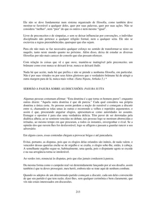 213
Ele não se deve fundamentar num sistema organizado de filosofia, como também deve
mostrar-se favorável a qualquer deles, quer por suas palavras, quer por suas ações. Não se
considera “melhor”, nem “pior” do que os outros e nem mesmo “igual”.
Livre de preconceitos e de simpatias, e sem se deixar influenciar por convenções, o indivíduo
disciplinado não pertence a qualquer religião formal, nem a qualquer seita. Ele não se
escraviza a regras preestabelecidas, quaisquer que elas sejam.
Para ele não mais se faz necessário qualquer esforço no sentido de transformar-se nisto ou
naquilo, tanto neste mundo quanto no próximo. Além disso, deixa de estudar as diversas
filosofias por não mais carecer do consolo que elas possam oferecer.
Com relação às coisas que vê e que ouve, mantém-se inatingível pelo preconceito; um
brâmane como esse nunca se deixará levar, nunca se deixará iludir.
Nada há que aceite, nada há que prefira e não se prende a nenhuma filosofia, em particular.
Não é por suas virtudes ou por seus feitos gloriosos que o verdadeiro brâmane há de atingir a
outra margem para de lá, nunca mais voltar. (Sutta Nipata, Atthaka 5.) *
SERMÃO A PASURA SOBRE AS DISCUSSÕES: PASURA SUTTA
Algumas pessoas costumam afirmar: “Esta doutrina é a que torna os homens puros”; enquanto
outras dizem: “Aquela outra doutrina é que dá pureza.” Cada qual considera sua própria
doutrina a única certa. As pessoas assim perdem a noção do razoável e começam a discutir
entre si, chamando-se tolas umas às outras e recorrendo a velhos e repetidos argumentos; e
assim é que, procurando angariar elogios, apresentam-se como autoridades no assunto.
Esmagar o opositor é para elas uma verdadeira delícia. Têm pavor de ser derrotadas pela
dialética alheia; ao se sentirem vencidas no debate, tais pessoas logo se mostram aborrecidas e
irritadas, ao mesmo tempo em que procuram, a todos os instantes, envergonhar o rival. Se a
opinião dos que ouvem lhes for desfavorável, logo se afligem e passam a guardar rancor a seu
adversário.
Em alguns casos, essas contendas chegam a provocar brigas e até pancadaria.
Evitai, portanto, as disputas, pois que os elogios delas oriundos são inúteis, de nada valem. o
vencedor dessas querelas enche-se de orgulho e se exalta, o elogio sobe-lhe, então, à cabeça.
A semelhante orgulho segue-se, habitualmente, uma queda, pois o disputante agora se excede
e na sua arrogância torna-se intolerável.
Ao verdes isto, renunciai às disputas, pois que elas jamais conduzem à pureza.
Da mesma forma como o campeão real vai destemidamente lançando por aí seu desafio, assim
também é que tu deves prosseguir, meu herói, embora não se trate aqui de nenhum combate.
Quando os adeptos de um determinado partido começam a discutir, cada um deles convencido
de que seu partido é que tem razão, dizei-lhes, sem qualquer cerimônia e bem claramente, que
vós não estais interessados em discussões.
 