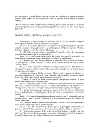 214
Mas que poderás tu dizer, Pasura, aos que seguem seu caminho sem jamais enunciarem
qualquer teoria própria em oposição as tuas, uma vez que eles não se apegam a qualquer
conceito?
Cheio de confiança em tuas próprias teorias vieste aqui, Pasura, numa tentativa de vencer com
elas um ser perfeito, mas não conseguiste acompanhar-lhe o ritmo, não é?... (Sutta Nipata,
Atthaka 8.)
DIALOGO SOBRE A DISCÓRDIA: KALAHAVIVADA SUTTA
Interrogante: — Qual o motivo das discórdias e rixas e do seu inevitável cortejo de
dores, lágrimas, egoísmo, vaidade, arrogância e difamação?
Buda: — As discórdias e rixas com seu inevitável cortejo de dores, lágrimas, egoísmo,
vaidade, arrogância e difamação devem-se as paixões pessoais. O próprio egoísmo é fonte de
discórdias e disputas e estas dão origem à difamação.
I. — De onde surgem as paixões e as ambições? E qual é a origem das esperanças e
temores do homem com relação ao renascimento?
Buda: — As paixões nascem do desejo. Do desejo surge também a ambição, bem
assim como as esperanças e temores do homem com relação ao renascimento.
I. — O que é que causa o desejo? Por que se acumulam tantas teorias a seu respeito?
De onde provém a cólera, a mentira, a dúvida e tudo o mais de que nos fala o Samana
Gautama (Buda)?
Buda: O desejo resulta de nos aferrarmos às noções preconceituosas de “agradável” e
“desagradável”, ao passo que as teorias se baseiam na interpretação errônea do que sejam a
evolução e a desintegração.
A cólera, a mentira, a dúvida, etc. sempre hão de existir, enquanto prevalecerem as
noções preconceituosas de “bom” e de “mau”. A dúvida pode ser desfeita pelo conhecimento.
Todas estas coisas estão contidas nos ensinamentos do Samana.
I.— Qual é a origem das ideias preconceituosas? Será possível evitá-las? E o que
quereis dizer com evolução e desintegração?
Buda: — As noções “bom” e “mau” resultam das associações mentais das impressões.
Sem estas associações mentais não há as ideias preconceituosas de “agradável” e
“desagradável”, e sem estas associações mentais, tampouco há evolução e desintegração.
I.— De que dependem estas impressões e qual o motivo de a elas nos aferrarmos?
Como se pode eliminar o obstinado desejo de posse? Como se hão de acabar as impressões
mentais?
Buda: — As impressões mentais dependem de nome e forma. O motivo pelo qual nós
nos aferramos a elas é o desejo. Desejo que gera pensamento de posses. Sem forma, não
haveria impressões.
I.— Mas como poderá o homem existir sem forma? E como se hão de extinguir tanto o
prazer como a dor? É isto o que eu gostaria de saber.
Buda: — Não há como perceber a forma, quando as percepções são anormais, ou
quando se tenham atrofiado, ou deixado de existir. A ilusão é consequência da percepção.
I.— Senhor, respondestes a todas as perguntas. Para finalizar, respondei para mim
mais essa: “Será que os sábios consideram a pureza de coração algo possível de alcançar-se
nesta vida? Ou será que mais ainda se há de precisar em outras vidas?”
 