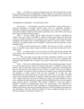 215
Buda: — Uns dizem ser a pureza alcançável nesta vida; outros declaram que a morte
traz o aniquilamento. Em sua tranquilidade, o sábio reconhece esses conceitos como entraves
e grilhões. Ao reconhecê-lo, ele próprio deles se liberta. Mas não debate estes conceitos, pois
que é indiferente as teorias. (Sutta Nipata, Atthaka, 11.)
“OS DONOS DA VERDADE”: CULLAVIYUHA SUTTA
Interrogante: — Cada pregador, ao expor seu tema predileto, costuma afirmar que, se
aderirmos firmemente ao exposto, seremos salvos, mas se o rejeitarmos, perdidos e
condenados. Disputam os pregadores entre si, chamando-se uns aos outros de “ignorantes” e
até mesmo de idiotas. Quem nos há de apontar qual deles seja o certo? Não é possível que
todos sejam autoridades conforme alegam.
Buda: — Se pelo simples fato de alguém discordar de outrem é qualificado de
“idiota”, nesse caso, todas as “autoridades” eivadas de teorias seriam idiotas. Se cada teoria
revelasse a verdade e qualificasse o seu expositor como “autoridade”, então todos eles seriam
autoridades. Não espereis ouvir a verdade daquele que chama os outros de “idiota”. cada um
considera a sua própria opinião como “verdadeira” e quem quer que dela discorde é, então,
chamado de tolo.
I. – O que um deles classifica como “verdade”, diz um outro ser “falso”, e assim por
diante. como pode ser que estejam sempre a discordar, e por que razão não dizem todos eles a
mesma coisa?
Buda: A verdade é uma só e por esse motivo os sábios nada tem que debater. Mas
como cada um desses disputantes tem sua versão pessoal da verdade, as suas contendas são
intermináveis.
I. — Mas como pode ser que cada uma destas autoridades considere a sua versão
pessoal como sendo a própria verdade? Poder-se-á confiar, nesse caso, que a verdade por eles
enunciada tenha realmente sido a verdade? Ou será que inventam pura e simplesmente suas
teorias?
Buda: — Não existe verdade alguma além da que é fornecida pela percepção sensorial.
No exato momento em que te aferras ao conceito de que algo é “verdadeiro”, surge o atrito,
porque o conceito oposto terá, então, que ser rotulado de falso. Aquele que se deixa iludir pelo
que vê e pelo que ouve, pela virtude, por suas vitórias e sucessos, fixa-se em suas ideias e
critica os demais. Ao criticar os outros seu egoísmo se expande e, por se considerar autoridade
sem prender-se à critica, torna-se cada vez mais exagerado. É aí então que, num
trasbordamento do autoconceito que de si mesmo faz, jacta-se de ser “um sábio” e acredita
serem os seus conceitos irrefutáveis. Se alguém o chama de confuso, logo replica “confuso é
você”', embora cada qual a seu turno se considere um “sábio”. De cada autoridade se há de
ouvir a afirmação de que aqueles que seguem uma filosofia diferente da sua, não conseguirão
jamais atingir a pureza e a perfeição. “Meu método é infalível, é o único que conduz à
perfeição”, alardeiam em autopromoção todos esses pseudo-sábios. Tais comentários os
expõem a ataques por parte das outras autoridades e, consequentemente, há cada vez mais
disputas. Desta forma, essas pessoas (cada qual aferrada à sua teoria predileta) prosseguem em
suas altercações a vida toda. Abstei-vos, portanto, de toda e qualquer teorização com suas
inevitáveis disputas. (Sutta Nipata, Atthaka, 12.)
 