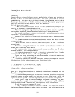 216
AS BÊNÇÃOS: MANGALA SUTTA
Assim, ouvi.
Quando o Bem-Aventurado habitava o mosteiro Anathapindika, no Parque Jeta, na cidade de
Savatthi, um deva2 de radiosa beleza apareceu-lhe à meia-noite. Aproximando-se, saudou-o
respeitosamente e dirigindo-se ao Bem-Aventurado disse: “Numerosos são os deuses3 e os
homens que discutem sobre as bênçãos que trazem felicidade. Para aqueles que procuram
saber quais as verdadeiras coisas benéficas, eu vos peço explicá-las.”
E o Buda falou como se segue:
— Não se associar aos insensatos, mas sim aos sábios, render homenagem àqueles que
merecem ser honrados — esta é uma grande bênção.
Viver num lugar que nos traga progresso, recolher os benefícios de méritos adquiridos
anteriormente, desenvolver convenientemente o caráter — esta e uma grande bênção.
Ser instruído em ciências e em artes, ser disciplinado e culto, utilizar palavras certas e
apropriadas — esta é uma grande bênção.
Cuidar dos pais, tratar bem a esposa e filhos, agir de modo justo — esta é uma grande
bênção.
Ser caridoso, honesto, ter cuidado para com a família, realizar boas ações — esta é
uma grande bênção.
Abster-se do mal, abster-se de tóxicos, estar atento à prática do bem — esta é uma
grande bênção.
Conduzir-se com dignidade e doçura, estar contente e reconhecido, ver e atender a Lei
na hora certa — esta é uma grande bênção.
Ser paciente, cortês, procurar a companhia de monges ou sábios, falar da Lei no
momento oportuno — esta é uma grande bênção.
Ser ponderado, levar uma vida pura, ter a visão interior profunda das Nobres Verdades
e a compreensão absoluta do Nirvana — esta é uma grande bênção.
Manter uma mente imperturbável no turbilhão do mundo, estar livre de tristezas, do
apego e do medo — esta é uma grande bênção.
Aqueles que seguem estes princípios nunca serão vencidos, irão sempre em direção à
felicidade e para eles isto será uma grande bênção. (Sutta Nipata II, 4.)
A PARÁBOLA DO PANO: VATTHUPAMA SUTTA
(Discurso Sobre as Impurezas da Mente)
Uma vez, o Bem-Aventurado residia no mosteiro de Anathapindika, no Parque Jeta, em
Savatthi, e assim falou:
— Da mesma forma, monges, que um pano sujo e manchado, mergulhado em qualquer
tinta (azul, amarela, vermelha, laranja), torna-se de uma cor pouco nítida, porque o tecido está
sujo; assim, monges, quando a mente está impura podemos esperar infelizes consequências.
Assim, monges, é que um pano sem manchas, mergulhado em qualquer tinta (azul,
amarela, vermelha ou laranja), torna-se de uma cor limpa e nítida, porque o tecido está limpo;
do mesmo modo, quando a mente está pura, podemos esperar felizes consequências.
E quais são, monges, as impurezas da mente?
A cobiça e o desejo são impurezas da mente; a maldade é uma impureza da mente; a
cólera é uma impureza da mente; a malquerença ou má vontade é uma impureza da mente; a
 