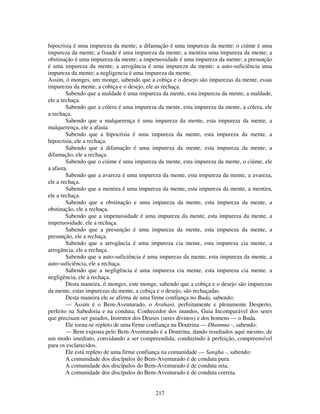 217
hipocrisia é uma impureza da mente; a difamação é uma impureza da mente; o ciúme é uma
impureza da mente; a fraude é uma impureza da mente; a mentira uma impureza da mente; a
obstinação é uma impureza da mente; a impetuosidade é uma impureza da mente; a presunção
é uma impureza da mente; a arrogância é uma impureza da mente; a auto-suficiência uma
impureza da mente; a negligencia é uma impureza da mente.
Assim, ó monges, um monge, sabendo que a cobiça e o desejo são impurezas da mente, essas
impurezas da mente, a cobiça e o desejo, ele as rechaça.
Sabendo que a maldade é uma impureza da mente, esta impureza da mente, a maldade,
ele a rechaça.
Sabendo que a cólera é uma impureza da mente, esta impureza da mente, a cólera, ele
a rechaça.
Sabendo que a malquerença é uma impureza da mente, esta impureza da mente, a
malquerença, ele a afasta.
Sabendo que a hipocrisia é uma impureza da mente, esta impureza da mente, a
hipocrisia, ele a rechaça.
Sabendo que a difamação é uma impureza da mente, esta impureza da mente, a
difamação, ele a rechaça.
Sabendo que o ciúme é uma impureza da mente, esta impureza da mente, o ciúme, ele
a afasta.
Sabendo que a avareza é uma impureza da mente, esta impureza da mente, a avareza,
ele a rechaça.
Sabendo que a mentira é uma impureza da mente, esta impureza da mente, a mentira,
ele a rechaça.
Sabendo que a obstinação e uma impureza da mente, esta impureza da mente, a
obstinação, ele a rechaça.
Sabendo que a impetuosidade é uma impureza da mente, esta impureza da mente, a
impetuosidade, ele a rechaça.
Sabendo que a presunção é uma impureza da mente, esta impureza da mente, a
presunção, ele a rechaça.
Sabendo que a arrogância é uma impureza cia mente, esta impureza cia mente, a
arrogância, ele a rechaça.
Sabendo que a auto-suficiência é uma impureza da mente, esta impureza da mente, a
auto-suficiência, ele a rechaça.
Sabendo que a negligência é uma impureza cia mente, esta impureza cia mente, a
negligência, ele a rechaça.
Desta maneira, ó monges, este monge, sabendo que a cobiça e o desejo são impurezas
da mente, estas impurezas da mente, a cobiça e o desejo, são rechaçadas.
Desta maneira ele se afirma de uma firme confiança no Buda, sabendo:
— Assim é o Bem-Aventurado, o Arahant, perfeitamente e plenamente Desperto,
perfeito na Sabedoria e na conduta, Conhecedor dos mundos, Guia Incomparável dos seres
que precisam ser guiados, Instrutor dos Deuses (seres divinos) e dos homens — o Buda.
Ele torna-se repleto de uma firme confiança na Doutrina — Dhamma -, sabendo:
— Bem exposta pelo Bem-Aventurado é a Doutrina, dando resultados aqui mesmo, de
um modo imediato, convidando a ser compreendida, conduzindo à perfeição, compreensível
para os esclarecidos.
Ele está repleto de uma firme confiança na comunidade — Sangha -, sabendo:
A comunidade dos discípulos do Bem-Aventurado é de conduta pura.
A comunidade dos discípulos do Bem-Aventurado é de conduta reta.
A comunidade dos discípulos do Bem-Aventurado é de conduta correta.
 