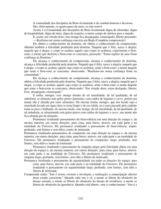 218
A comunidade dos discípulos do Bem-Aventurado é de conduta honesta e decorosa.
São, efetivamente, os quatro pares de seres, os oito seres4.
Assim, é a Comunidade dos discípulos do Bem-Aventurado digna de oferendas, digna
de hospitalidade, digna de dons, digna de respeito; o maior campo de méritos para o mundo.
E, assim, em virtude disto, este monge fica desapegado, emancipado, liberto pensando:
— Reafirmo-me numa confiança convicta em Buda (Completa compreensão).
Ele obtém o conhecimento da doutrina, ele obtém o conhecimento da compreensão,
obtendo também a felicidade produzida pela doutrina. Naquele que é feliz, nasce a alegria;
naquele que é alegre, o corpo se acalma; aquele cujo corpo se acalmou, experimenta o bem-
estar; a mente que desfruta o bem-estar se concentra, pensando: “Estou repleto de uma firme
confiança na Doutrina.”
Ele alcança o conhecimento da compreensão, alcança o conhecimento da doutrina,
alcança a felicidade produzida pela doutrina. Naquele que é feliz, nasce a alegria; naquele que
é alegre, o corpo se acalma; aquele cujo corpo se acalmou, sente o bem-estar; a mente daquele
que sente o bem-estar se concentra, observando: “Reafirmo-me numa confiança firme na
comunidade.”
Ele alcança o conhecimento da compreensão, alcança o conhecimento da doutrina,
obtêm a felicidade produzida pela doutrina. Naquele que é feliz, nasce a alegria; naquele que é
alegre, o corpo se acalma; aquele cujo corpo se acalmou, sente o bem-estar; a mente daquele
que sente o bem-estar se concentra, observando: “Em virtude disto, estou desligado, liberto,
livre, desapegado, emancipado.”
E então, monges, esse monge dotado de tal moralidade, de tal qualidade, de tal
sabedoria, se alimenta sem grãos pretos (pimenta), com caldos de legumes e curry, porém sua
mente não é afetada por estes alimentos. Da mesma forma, monges, que um tecido sujo e
manchado lavado em água clara se toma limpo e de cor nítida, ou o ouro passado pelo cadinho
toma-se puro e brilhante, do mesmo modo, este monge, de tal moralidade, de tal qualidade, de
tal sabedoria, se alimentando sem grãos pretos com caldos de legumes e curry, sua mente não
fica afetada por tal alimento.
Permanece irradiando pensamentos de benevolência em uma direção do espaço e, da
mesma maneira, em outras direções, para cima, para baixo, através, em cada parte e na
totalidade do Universo. Ele permanece irradiando o pensamento de benevolência, amplo,
profundo, sem limites e sem ódios, isento de inimizade.
Permanece irradiando pensamentos de compaixão em uma direção no espaço e, da mesma
maneira, em outras direções: para cima, para baixo, através, em cada parte e na totalidade do
Universo. Ele permanece irradiando o pensamento de compaixão, largo, profundo, sem
limites, sem ódios e isento de inimizade.
Permanece irradiando o pensamento de simpatia alegre pela felicidade alheia em uma
direção do espaço e, da mesma maneira, em outras direções: para cima, para baixo, através,
em cada parte e na totalidade do Universo. Ele permanece irradiando o pensamento de
simpatia largo, profundo, sem limites, sem ódio e liberto de inimizade.
Permanece irradiando o pensamento de equanimidade em todas as direções do espaço: para
cima, para baixo, através, em cada parte e na totalidade do Universo. Ele permanece
irradiando o pensamento cie equanimidade largo, profundo, sem limites, sem ódio e
liberto de inimizade.
Compreende então: “Isto é assim, existem a involução, a realização, a emancipação ulterior
deste estado consciente.” Quando sabe isto e vê, a mente se liberta do obstáculo do
desejo sensual, a mente se liberta do obstáculo do desejo de existência, a mente se
liberta do obstáculo da ignorância. Quando está liberto, vem o conhecimento: “Isto é a
 