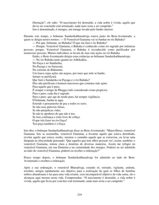 219
libertação”; ele sabe: “O nascimento foi destruído, a vida nobre é vivida, aquilo que
devia ser concluído está terminado, nada mais resta a ser cumprido.”
Isto é denominado, ó monges, um monge lavado pelo banho interior.
Durante este tempo, o brâmane Sundarikabharadvaja estava junto do Bem-Aventurado, a
quem se dirigiu nestes termos: — O Venerável Gautama vai se banhar no rio Bahuka?
— Por que, brâmane, no Bahuka? O que me fará o rio Bahuka?
— Porque, Venerável Gautama, o Bahuka é conhecido como rio sagrado por inúmeras
pessoas; porque, Venerável Gautama, o Bahuka é reconhecido como purificador por
numerosas pessoas. Muitos indivíduos se lavam de suas más ações no rio Bahuka.
Então, o Bem-Aventurado dirigiu estas estâncias ao brâmane Sundarikabharadvaja:
— No rio Bahuka tanto quanto no Adhikakka,
No Gaya e no Sundarika,
No Payaga e no Sarassati,
Na corrente do Bahumati,
Um louco cujas ações são negras, por mais que nele se banhe,
Jamais se purificará.
Que fará o Sundarika ou Payaga e o rio Bahuka?
Eles não purificam o homem rancoroso que cometeu más ações
Para aquele que é puro,
É sempre o tempo de Phaggu (mês considerado como propício).
Para o puro, cada dia é sagrado.
Para o puro, que age de modo puro, há sempre vigilância.
Ó brâmane, banha-te aqui,
Estende o pensamento de paz a todos os seres.
Se não usas palavras falsas,
Se não prejudicas vidas,
Se não te apoderas do que não é teu,
Se tens confiança e estás livre de cobiça.
O que irás fazer no rio Gaya?
Teu poço também é o Gaya.
Isto dito, o brâmane Sundarikabharadvaja disse ao Bem-Aventurado: “Maravilhoso, venerável
Gautama. Isto se assemelha, venerável Gautama, a levantar aquilo que estava derrubado,
revelar aquilo que estava oculto, mostrar o caminho aquele que se extraviou, ou levar uma
lâmpada na obscuridade pensando: 'Que aqueles que tem olhos possam ver'; assim, também, o
venerável Gautama, tomou clara a doutrina de diversas maneiras. Assim me refugio no
venerável Gautama, em sua Doutrina e na comunidade dos monges. Poderei eu ser admitido
ao lado do venerável Gautama, poderei eu receber a ordenação?”
Pouco tempo depois, o brâmane Sundarikabharadvaja foi admitido ao lado do Bem-
Aventurado e recebeu a ordenação.
Após a sua ordenação, o venerável Bharadvaja, estando só, retirado, vigilante, ardente,
resoluto, atingiu rapidamente seu objetivo para a realização do qual os filhos de famílias
nobres abandonam o lar para uma vida errante, esse incomparável objetivo da vida santa, ele o
alcançou aqui mesmo nesta vida. Compreendeu: “O nascimento é destruído, a vida nobre é
vivida, aquilo que ficou por concluir está terminado, nada mais resta a ser cumprido.”
 