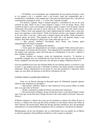 22
— Ó bhikkhus, esse ensinamento, que compreendeis de uma maneira tão pura e clara,
se vos apegais a ele e o guardais como a um tesouro, então não compreendeis que o
ensinamento é semelhante a uma jangada que é feita para um determinado fim, e não para ser
continuamente carregada às costas. — e, assim, deu o seguinte exemplo:
Um homem, viajando, chega à margem perigosa e assustadora de um rio de vasta
extensão de água. Então vê que a outra margem é segura e livre de perigo. Pensa: “Esta
extensão de água é vasta e esta margem é perigosa, aquela é segura e livre de perigo. Não há
embarcação nem ponte com que eu possa atravessar. Acho que seria hom juntar troncos,
ramos e folhas e fazer uma jangada com a qual, impulsionada por minhas mãos e meus pés,
passe com segurança a outra margem.” Então esse homem executa o que imagina, utilizando-
se de suas mãos e seus pés, e passa para a margem oposta sem perigo. Tendo alcançado a
margem oposta, ele pensa: “Esta jangada me foi muito útil e me permitiu chegar a esta
margem. Seria bom carregá-la à cabeça ou às costas onde quer que eu vá.”
— Que pensais, bhikkhus? Procedendo dessa forma, esse homem agiria
adequadamente em relação à jangada?
— Não, Senhor! — responderam Os bhikkhus.
— Como agiria ele adequadamente em relação a jangada? Tendo atravessado para a
outra margem, esse homem deveria pensar: “Esta jangada me foi de grande auxílio e graças a
ela cheguei com segurança; agora seria bom que eu a abandonasse à sua sorte e seguisse o
meu caminho livremente.”
Assim, lembrou aos monges, contra um dogmatismo excessivo: “A doutrina se
assemelha à jangada; deve ser considerada não como um fim, mas como um meio; da mesma
forma, a jangada é um meio para atravessar, mas não para se apegar. (Majjhima-Nikaya I.)
Com esta parábola ficou claro que Gautama Buda era um instrutor prático; só ensinava o que
era útil e o que poderia trazer paz e felicidade ao homem, não dando atenção à especulação
intelectual. Achava indispensável ter um ponto de vista não egocêntrico e impessoal, único
capaz, aos seus olhos, de amenizar os inevitáveis sofrimentos da vida.
CONTRA ESPECULAÇÕES METAFÍSICAS
Certa vez, na floresta Simsapa do Kosambi (perto de Allahabad), pegando algumas
folhas na mão, perguntou aos discípulos:
— Que pensais, bhikkhus? Quais as mais numerosas? Essas poucas folhas na minha
mão, ou as que estão na floresta?
— Senhor, certamente as folhas da floresta são muito mais numerosas!
— Da mesma forma, bhikkhus, do que sei não disse tudo e o que não divulguei é muito
mais. E por que eu não lhes disse? Porque isto não é útil e não conduz ao Nirvana. (Samyutta-
Nikaya.)
O Mestre comparava o número das coisas por ele ensinadas ao número das folhas de uma só
árvore, e o número das coisas que lhe foram reveladas ao sem-número imenso das folhas de
toda a floresta. Da mesma forma, Buda não discutia questões metafísicas, pois são puramente
especulativas e só criam problemas imaginários. Ele as considerava “um deserto de opiniões”.
Malunkyaputra, um de seus discípulos, não se conformando com essa atitude, fez ao Mestre
as clássicas perguntas sobre problemas metafísicos, entre as quais as seguintes:
 