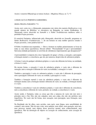 220
Assim o venerável Bharadvaja se tomou Arahant. (Majjhima-Nikaya, nr. 7.) *3
A MAIS ALTA E PERFEITA SABEDORIA:
MAHA-PRAJNA-PARAMITA **4
Assim, ouvi. certa vez, o Abençoado, juntamente com vários dos maiores Bodhisattvas e um
grande número de Bhikkhus, se encontrava em Rajagaha, no monte Gridhrakuta. O
Abençoado estava absorvido no Samadhi e o Nobre Avalokitesvara meditava sobre o
profundo Prajna-paramita.
O venerável Sariputra, influenciado pelo Abençoado, absorvido no Samadhi, perguntou ao
Nobre Bodhisattva Avalokitesvara: — Se um homem ou uma mulher quisesse estudar o
Prajna-paramita, como poderia fazê-lo?
O Nobre Avalokitesvara respondeu: — Deve o homem ou mulher primeiramente se livrar de
todas as suas ideias egocêntricas. Deverá refletir: “Personalidade? O que é personalidade?
Será uma entidade permanente ou será feita de substâncias impermanentes que desaparecem?”
A personalidade é composta dos cinco Agregados do apego: a forma, a sensação, a percepção,
a formação mental e a consciência, que são, por natureza, desprovidas de substancia própria.
A forma é vazia de qualquer substância própria e o vazio não diferente da forma; na realidade,
a forma é o vazio.
Da mesma forma, a sensação é vazia de substância própria, o vazio não e diferente da
sensação, nem a sensação é diferente do vazio; na realidade, a sensação é o vazio.
Também a percepção é vazia cie substancia própria, o vazio não é diferente da percepção,
nem a percepção é diferente do vazio; na verdade, a percepção é o vazio.
Também a formação mental é vazia de substância própria, o vazio não é diferente da
formação mental, nem a formação mental é diferente do vazio; na verdade, a formação mental
é o vazio.
Também a consciência é vazia de substância própria, o vazio não é diferente da consciência,
nem a consciência e diferente do vazio; portanto, na verdade, a consciência é o vazio.
Assim sendo, ó Sariputra, todas as coisas que têm a natureza do vazio não tem nem o
princípio nem o fim. Eles não são culpados, nem sem culpa; eles não são perfeitos nem
imperfeitos. No vazio não há forma, nem sensação, nem percepção, nem formação, nem
consciência.
Na Realidade não há olhos, nem ouvidos, nem nariz, nem língua, nem sensibilidade do
contato5, nem mente. Não há nem visão, nem audição, nem olfato, nem gustação, nem tato,
nem processo mental, nem objetos desse processo mental, nem conhecimento6, nem
ignorância. Não há destruição de objetos ou cessação de conhecimento, nem cessação de
ignorância.
 