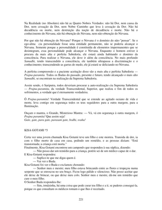 221
Na Realidade (no Absoluto) não há as Quatro Nobres Verdades: não há Dor, nem causa da
Dor, nem cessação da Dor, nem Nobre Caminho que leva à cessação da Dor. Não há
decadência ou morte, nem destruição dia noção de decadência e morte. Não há o
conhecimento do Nirvana, não há obtenção do Nirvana, nem não-obtenção do Nirvana.
Por que não há obtenção do Nirvana? Porque o Nirvana é o domínio do não-”pensar”. Se o
ego-alma cia personalidade fosse uma entidade permanente, não se poderia alcançar o
Nirvana. Somente porque a personalidade é constituída de elementos impermanentes que se
desintegram, essa personalidade pode alcançar o Nirvana. Enquanto o homem estiver à
procura da mais alta e perfeita Sabedoria, ele estará ainda habitando o domínio da
consciência. Para realizar o Nirvana, ele deve ir além da consciência. No mais profundo
Samadhi, tendo transcendido a consciência, ele também ultrapassa a discriminação e o
conhecimento; transcendendo as garras do medo, ele já estará se deliciando no Nirvana.
A perfeita compreensão e a paciente aceitação disso são a mais alta e perfeita Sabedoria —
Prajna-paramita. Todos os Budas do passado, presente e futuro, tendo alcançado o mais alto
Samadhi, se encontram na realização da Suprema Sabedoria.
Assim sendo, ó Sariputra, todos deveriam procurar a auto-realização cia Suprema Sabedoria
— Prajna-paramita, da verdade Transcendental, Superior, que realiza o fim de todos os
sofrimentos, a verdade que é eternamente verdadeira.
Ó Prajna-paramita! Verdade Transcendental que se estende ao agitado oceano de vida e
morte, leva contigo em segurança todos os teus seguidores para a outra margem, para a
Iluminação.
Ouçam o mantra, o Grande, Misterioso Mantra: — Vá, vá em segurança à outra margem, ó
Prajna paramita! Que assim seja!
Gate, gate, para gate, parasam gate, bodhi, svaha!
KISA GOTAMI *5
Certa vez uma jovem chamada Kisa Gotami teve um filho e este morreu. Transida de dor, ia
com o filho morto de casa em casa, pedindo um remédio, e as pessoas diziam: “Está
transtornada; a criança está morta.”
Finalmente, Kisa Gotami encontrou um camponês que respondeu à sua súplica, dizendo:
— Não posso dar um remédio para a criança, porém sei de um médico capaz de o dar.
E Kisa Gotami respondeu:
— Suplico-te que me digas quem é.
— Vai ver o Buda.
Kisa Gotami foi ver o Buda e exclamou chorando:
— Senhor meu e mestre; meu filho estava brincando entre as flores e tropeçou numa
serpente que se enroscou no seu braço. Ficou logo pálido e silencioso. Não posso aceitar que
ele deixe de brincar, ou que deixe meu colo. Senhor meu e mestre, dá-me um remédio que
cure o meu filho.
O Senhor Buda respondeu-lhe:
— Sim, irmãzinha, há uma coisa que pode curar teu filho e a ti, se puderes consegui-la,
porque os que consultam os médicos tomam o que lhes é receitado.
 