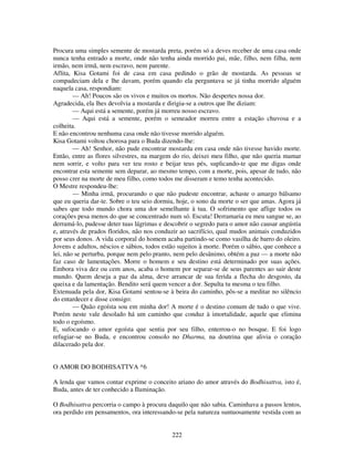 222
Procura uma simples semente de mostarda preta, porém só a deves receber de uma casa onde
nunca tenha entrado a morte, onde não tenha ainda morrido pai, mãe, filho, nem filha, nem
irmão, nem irmã, nem escravo, nem parente.
Aflita, Kisa Gotami foi de casa em casa pedindo o grão de mostarda. As pessoas se
compadeciam dela e lhe davam, porém quando ela perguntava se já tinha morrido alguém
naquela casa, respondiam:
— Ah! Poucos são os vivos e muitos os mortos. Não despertes nossa dor.
Agradecida, ela lhes devolvia a mostarda e dirigia-se a outros que lhe diziam:
— Aqui está a semente, porém já morreu nosso escravo.
— Aqui está a semente, porém o semeador morreu entre a estação chuvosa e a
colheita.
E não encontrou nenhuma casa onde não tivesse morrido alguém.
Kisa Gotami voltou chorosa para o Buda dizendo-lhe:
— Ah! Senhor, não pude encontrar mostarda em casa onde não tivesse havido morte.
Então, entre as flores silvestres, na margem do rio, deixei meu filho, que não queria mamar
nem sorrir, e volto para ver teu rosto e beijar teus pés, suplicando-te que me digas onde
encontrar esta semente sem deparar, ao mesmo tempo, com a morte, pois, apesar de tudo, não
posso crer na morte de meu filho, como todos me disseram e temo tenha acontecido.
O Mestre respondeu-lhe:
— Minha irmã, procurando o que não pudeste encontrar, achaste o amargo bálsamo
que eu queria dar-te. Sobre o teu seio dormiu, hoje, o sono da morte o ser que amas. Agora já
sabes que todo mundo chora uma dor semelhante à tua. O sofrimento que aflige todos os
corações pesa menos do que se concentrado num só. Escuta! Derramaria eu meu sangue se, ao
derramá-lo, pudesse deter tuas lágrimas e descobrir o segredo para o amor não causar angústia
e, através de prados floridos, não nos conduzir ao sacrifício, qual mudos animais conduzidos
por seus donos. A vida corporal do homem acaba partindo-se como vasilha de barro do oleiro.
Jovens e adultos, néscios e sábios, todos estão sujeitos à morte. Porém o sábio, que conhece a
lei, não se perturba, porque nem pelo pranto, nem pelo desânimo, obtém a paz — a morte não
faz caso de lamentações. Morre o homem e seu destino está determinado por suas ações.
Embora viva dez ou cem anos, acaba o homem por separar-se de seus parentes ao sair deste
mundo. Quem deseja a paz da alma, deve arrancar de sua ferida a flecha do desgosto, da
queixa e da lamentação. Bendito será quem vencer a dor. Sepulta tu mesma o teu filho.
Extenuada pela dor, Kisa Gotami sentou-se à beira do caminho, pôs-se a meditar no silêncio
do entardecer e disse consigo:
— Quão egoísta sou em minha dor! A morte é o destino comum de tudo o que vive.
Porém neste vale desolado há um caminho que conduz à imortalidade, aquele que elimina
todo o egoísmo.
E, sufocando o amor egoísta que sentia por seu filho, enterrou-o no bosque. E foi logo
refugiar-se no Buda, e encontrou consolo no Dharma, na doutrina que alivia o coração
dilacerado pela dor.
O AMOR DO BODHISATTVA *6
A lenda que vamos contar exprime o conceito ariano do amor através do Bodhisattva, isto é,
Buda, antes de ter conhecido a Iluminação.
O Bodhisattva percorria o campo à procura daquilo que não sabia. Caminhava a passos lentos,
ora perdido em pensamentos, ora interessando-se pela natureza suntuosamente vestida com as
 