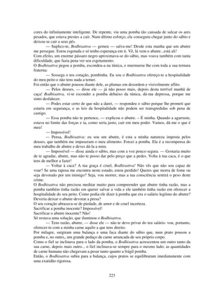223
cores do infinitamente inteligente. De repente, viu uma pomba tão cansada de sulcar os ares
pesados, que estava prestes a cair. Num último esforço, ela conseguiu chegar junto do sábio e
deixou-se cair a seus pés.
— Suplico-te, Bodhisattva — gemeu — salva-me! Desde esta manha que um abutre
me persegue. Estou esgotada e só tenho esperança em ti. Vê, lá vem o abutre...está ali!
Com efeito, um enorme pássaro negro aproximava-se do sábio, mas voava também com tanta
dificuldade, que fazia pena ver seu esgotamento.
O Bodhisattva pegou a pomba, escondeu-a na túnica, e murmurou lhe com toda a sua ternura
fraterna:
— Sossega o teu cotação, pombinha. Eu sou o Bodhisattva ofereço-te a hospitalidade
do meu peito e não tens nada a temer.
Foi então que o abutre pousou diante dele, as plumas em desordem e visivelmente aflito.
— Pelos deuses, — disse ele — já não posso mais, depois desta terrível manhã de
caça! Bodhisattva, vi-te esconder a pomba debaixo da túnica, dá-ma depressa, porque me
sinto desfalecer.
— Podes estar certo de que não a darei, — respondeu o sábio porque lhe prometi que
estaria em segurança, e as leis da hospitalidade não podem ser transgredidas sob pena de
castigo.
— Essa pomba não te pertence, — explicou o abutre. – É minha. Quando a agarraste,
estava no limite das forças e ia, como seria justo, cair em meu poder. Vamos, dá-me o que é
meu!
— Impossível!
— Pensa, Bodhisattva: eu sou um abutre, é esta a minha natureza imposta pelos
deuses, que também me impuseram o meu alimento. Forcei a pomba. Ela é a recompensa do
meu trabalho de abutre e deves dá-la a mim.
— Impossível — disse ainda o sábio, mas com a voz pouco segura. — Gostaria muito
de te agradar, abutre, mas não te posso dar pelo preço que a pedes. Volta à tua caca, é o que
tens de melhor a fazer!
— Voltar à caca? A tua graça é cruel, Bodhisattva! Não vês que não sou capaz de
voar? Se uma raposa me encontra neste estado, estou perdido! Queres que morra de fome ou
seja devorado por um inimigo? Seja, vou morrer, mas a tua consciência sentirá o peso deste
crime.
O Bodhisattva não precisou meditar muito para compreender que abutre tinha razão, mas a
pomba também tinha razão em querer salvar a vida e ele também tinha razão em oferecer a
hospitalidade do seu peito. Como podia ele dizer à pomba que era o salário legíimo do abutre?
Deveria deixar o abutre devorar a presa?
O seu coração abrasava-se de piedade, de amor e de cruel incerteza.
Sacrificar a pomba inocente? Impossível!
Sacrificar o abutre inocente? Não!
Só restava uma solução, que iluminou o Bodhisattva.
— Tens razão, abutre, — disse ele — não te devo privar do teu salário. vou, portanto,
oferecer-te com a minha carne aquilo a que tens direito.
Por milagre, surgiram uma balança e uma faca diante do sábio que, num prato pousou a
pomba e, no outro,, um grande pedaço de carne arrancada de seu próprio corpo.
Como o fiel se inclinava para o lado da pomba, o Bodhisattva acrescentou um outro tanto da
sua carne, depois mais outro... o fiel inclinava-se sempre para o mesmo lado; as quantidades
de carne humana não chegavam a pesar tanto quanto a frágil pomba.
Então, o Bodhisattva subiu para a balança, cujos pratos se equilibraram imediatamente com
uma exatidão rigorosa.
 