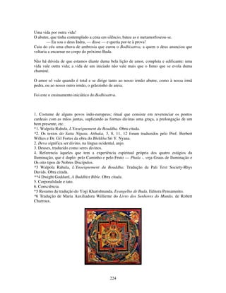 224
Uma vida por outra vida!
O abutre, que tinha contemplado a cena em silêncio, bateu as e metamorfoseou-se.
— Eu sou o deus Indra, — disse — e queria por-te à prova!
Caiu do céu uma chuva de ambrosia que curou o Bodhisattva, a quem o deus anunciou que
voltaria a encarnar no corpo do próximo Buda.
Não há dúvida de que estamos diante duma bela lição de amor, completa e edificante: uma
vida vale outra vida; a vida de um iniciado não vale mais que o fumo que se evola duma
chaminé.
O amor só vale quando é total e se dirige tanto ao nosso irmão abutre, como à nossa irmã
pedra, ou ao nosso outro irmão, o grãozinho de areia.
Foi este o ensinamento iniciático do Bodhisattva.
1. Costume de alguns povos indo-europeus; ritual que consiste em reverenciar os pontos
cardeais com as mãos juntas, suplicando as formas divinas uma graça, a prolongação de um
bem presente, etc.
*1. Walpola Rahula, L'Enseignement du Bouddha. Obra citada.
*2. Os textos do Sutta Nipata, Atthaka, 5, 8, 11, 12 foram traduzidos pelo Prof. Herbert
Wilkes e Dr. Gil Fortes da obra do Bhikkhu Sri Y. Nyana.
2. Deva significa ser divino, na língua ocidental, anjo.
3. Deuses, traduzido como seres divinos.
4. Referencia àqueles que tem a experiência espiritual própria dos quatro estágios da
Iluminação, que é duplo: pelo Caminho e pelo Fruto — Phala -. veja Graus de Iluminação e
Os oito tipos de Nobres Discípulos.
*3 Walpola Rahula, L’Enseignement du Bouddha. Tradução da Pali Text Society-Rhys
Davids. Obra citada.
**4 Dwight Goddard, A Buddhist Bible. Obra citada.
5. Corporalidade e tato.
6. Consciência.
*5 Resumo da tradução do Yogi Kharishnanda, Evangelho de Buda, Editora Pensamento.
*6 Tradução de Maria Auxiliadora Willieme do Livro dos Senhores do Mundo, de Robert
Charroux.
 