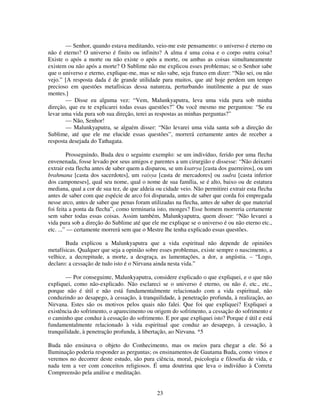 23
— Senhor, quando estava meditando, veio-me este pensamento: o universo é eterno ou
não é eterno? O universo é finito ou infinito? A alma é uma coisa e o corpo outra coisa?
Existe o após a morte ou não existe o após a morte, ou ambas as coisas simultaneamente
existem ou não após a morte? O Sublime não me explicou esses problemas; se o Senhor sabe
que o universo e eterno, explique-me, mas se não sabe, seja franco em dizer: “Não sei, ou não
vejo.” [A resposta dada é de grande utilidade para muitos, que até hoje perdem um tempo
precioso em questões metafísicas dessa natureza, perturbando inutilmente a paz de suas
mentes.]
— Disse eu alguma vez: “Vem, Malunkyaputra, leva uma vida pura sob minha
direção, que eu te explicarei todas essas questões?” Ou você mesmo me perguntou: “Se eu
levar uma vida pura sob sua direção, terei as respostas as minhas perguntas?”
— Não, Senhor!
— Malunkyaputra, se alguém disser: “Não levarei uma vida santa sob a direção do
Sublime, até que ele me elucide essas questões”, morrerá certamente antes de receber a
resposta desejada do Tathagata.
Prosseguindo, Buda deu o seguinte exemplo: se um indivíduo, ferido por uma flecha
envenenada, fosse levado por seus amigos e parentes a um cirurgião e dissesse: “Não deixarei
extrair esta flecha antes de saber quem a disparou, se um ksatrya [casta dos guerreiros], ou um
brahmana [casta dos sacerdotes], um vaisya [casta de mercadores] ou sudra [casta inferior
dos camponeses], qual seu nome, qual o nome de sua família, se é alto, baixo ou de estatura
mediana, qual a cor de sua tez, de que aldeia ou cidade veio. Não permitirei extrair esta flecha
antes de saber com que espécie de arco foi disparada, antes de saber que corda foi empregada
nesse arco, antes de saber que penas foram utilizadas na flecha, antes de saber de que material
foi feita a ponta da flecha”, como terminaria isto, monges? Esse homem morreria certamente
sem saber todas essas coisas. Assim também, Malunkyaputra, quem disser: “Não levarei a
vida pura sob a direção do Sublime até que ele me explique se o universo é ou não eterno etc.,
etc. ...” — certamente morrerá sem que o Mestre lhe tenha explicado essas questões.
Buda explicou a Malunkyaputra que a vida espiritual não depende de opiniões
metafísicas. Qualquer que seja a opinião sobre esses problemas, existe sempre o nascimento, a
velhice, a decrepitude, a morte, a desgraça, as lamentações, a dor, a angústia. – “Logo,
declaro: a cessação de tudo isto é o Nirvana ainda nesta vida.”
— Por conseguinte, Malunkyaputra, considere explicado o que expliquei, e o que não
expliquei, como não-explicado. Não esclareci se o universo é eterno, ou não é, etc., etc.,
porque não é útil e não está fundamentalmente relacionado com a vida espiritual, não
conduzindo ao desapego, à cessação, à tranquilidade, à penetração profunda, à realização, ao
Nirvana. Estes são os motivos pelos quais não falei. Que foi que expliquei? Expliquei a
existência do sofrimento, o aparecimento ou origem do sofrimento, a cessação do sofrimento e
o caminho que conduz à cessação do sofrimento. E por que expliquei isto? Porque é útil e está
fundamentalmente relacionado à vida espiritual que conduz ao desapego, à cessação, à
tranquilidade, à penetração profunda, à libertação, ao Nirvana. *5
Buda não ensinava o objeto do Conhecimento, mas os meios para chegar a ele. Só a
Iluminação poderia responder as perguntas; os ensinamentos de Gautama Buda, como vimos e
veremos no decorrer deste estudo, são pura ciência, moral, psicologia e filosofia de vida, e
nada tem a ver com conceitos religiosos. É uma doutrina que leva o indivíduo à Correta
Compreensão pela análise e meditação.
 