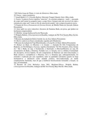 24
* XIV Dalai-Lama do Tibete, A visão da Sabedoria. Obra citada.
10. Vinaya: regras monásticas.
** Ismail Quiles S. Y. Filosofia Budista. Ediciones Troquel, Buenos Aires. Obra citada.
11 Tantra: A palavra Tantra significa “uma teia”. As correntes psíquicas – nadis — passando
do corpo sutil (astral ou psíquico) para o corpo físico, formam uma tela invisível em toda a
estrutura do corpo sutil “como os fios de uma teia de aranha”, dai a origem da palavra tantra.
*1 Citação do livro o Pensamento do Extremo Oriente, de Murillo Nunes de Azevedo, Editora
Pensamento.
12. Sutta (páli) ou sutra (sânscrito): discursos de Gautama Buda, em prosa, que podem ser
facilmente compreendidos.
13. Bhikkhu: monge budista da Escola Theravada.
*2 Walpola Rahula, L'Enseignement du Bouddha, tradução da Páli Text Society-Rhys Eavids.
Obra citada.
*3 Resumo da tradução de Edwin Arnold, Luz da Ásia, Editora Pensamento.
14. Mantra: palavra ou frases consideradas sagradas pelo Hinduísmo.
*4 Resumo da tradução de Yogi Kharishnanda, o Evangelho de Buda, Editora Pensamento.
15. Refúgio no Buda, no Dhamma e no Sangha — chamado Os Três Componentes do
Budismo, ou Três Refúgios, Tisarana; significa literalmente “Os Três Tesouros, Jóias, Gemas
etc.” São o Buda, ou seja, o Esclarecido, o Iluminado; o Dharma/Dhamma ou seja, Os
ensinamentos do Buda, a Doutrina, Verdade, Lei; e o Sangha, isto é, a Ordem, Comunidade
dos discípulos, Eclesia budista. Os três componentes do Budismo são inter-relacionados: o
Buda ensinou e exemplificou o Dhamma, isto é a Doutrina que, subsequentemente, foi
ensinada e explicada por seus seguidores; tanto na qualidade eclesiástica quanto na leiga
inclinaram-se a idealizá-lo como unidade cósmica, não-condicionada, ou mente
completamente iluminada, mais do que a lembrá-lo historicamente formando o Sangha, ou
seja, a Comunidade.
*5 Resumo do Cula Malunkya Sutta N63, Majjhima-Nikaya. Walpola Rahula,
L'Enseignement du Bouddha, tradução da Páli Text Society-Rhys Davids. Obra citada.
 