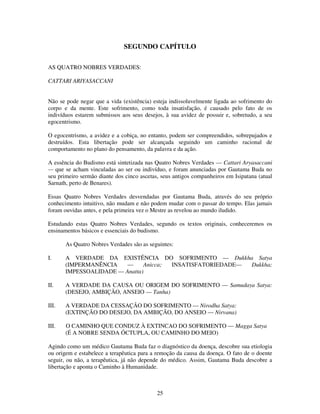 25
SEGUNDO CAPÍTULO
AS QUATRO NOBRES VERDADES:
CATTARI ARIYASACCANI
Não se pode negar que a vida (existência) esteja indissoluvelmente ligada ao sofrimento do
corpo e da mente. Este sofrimento, como toda insatisfação, é causado pelo fato de os
indivíduos estarem submissos aos seus desejos, à sua avidez de possuir e, sobretudo, a seu
egocentrismo.
O egocentrismo, a avidez e a cobiça, no entanto, podem ser compreendidos, sobrepujados e
destruídos. Esta libertação pode ser alcançada seguindo um caminho racional de
comportamento no plano do pensamento, da palavra e da ação.
A essência do Budismo está sintetizada nas Quatro Nobres Verdades — Cattari Aryasaccani
— que se acham vinculadas ao ser ou indivíduo, e foram anunciadas por Gautama Buda no
seu primeiro sermão diante dos cinco ascetas, seus antigos companheiros em Isipatana (atual
Sarnath, perto de Benares).
Essas Quatro Nobres Verdades desvendadas por Gautama Buda, através do seu próprio
conhecimento intuitivo, não mudam e não podem mudar com o passar do tempo. Elas jamais
foram ouvidas antes, e pela primeira vez o Mestre as revelou ao mundo iludido.
Estudando estas Quatro Nobres Verdades, segundo os textos originais, conheceremos os
ensinamentos básicos e essenciais do budismo.
As Quatro Nobres Verdades são as seguintes:
I. A VERDADE DA EXISTÊNCIA DO SOFRIMENTO — Dukkha Satya
(IMPERMANÊNCIA — Anicca; INSATISFATORIEDADE— Dukkha;
IMPESSOALIDADE — Anatta)
II. A VERDADE DA CAUSA OU ORIGEM DO SOFRIMENTO — Samudaya Satya:
(DESEJO, AMBIÇÃO, ANSEIO — Tanha)
III. A VERDADE DA CESSAÇÃO DO SOFRIMENTO — Nirodha Satya:
(EXTINÇÃO DO DESEJO, DA AMBIÇÃO, DO ANSEIO — Nirvana)
III. O CAMINHO QUE CONDUZ À EXTINCAO DO SOFRIMENTO — Magga Satya
(É A NOBRE SENDA ÓCTUPLA, OU CAMINHO DO MEIO)
Agindo como um médico Gautama Buda faz o diagnóstico da doença, descobre sua etiologia
ou origem e estabelece a terapêutica para a remoção da causa da doença. O fato de o doente
seguir, ou não, a terapêutica, já não depende do médico. Assim, Gautama Buda descobre a
libertação e aponta o Caminho à Humanidade.
 