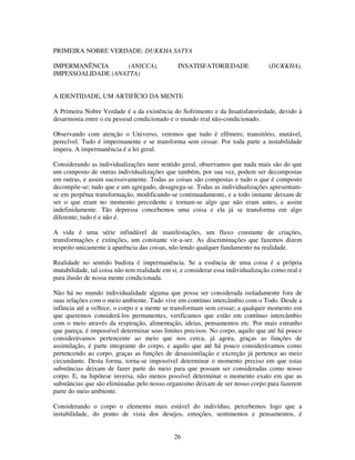 26
PRIMEIRA NOBRE VERDADE: DUKKHA SATYA
IMPERMANÊNCIA (ANICCA), INSATISFATORIEDADE (DUKKHA),
IMPESSOALIDADE (ANATTA)
A IDENTIDADE, UM ARTIFÍCIO DA MENTE
A Primeira Nobre Verdade é a da existência do Sofrimento e da Insatisfatoriedade, devido à
desarmonia entre o eu pessoal condicionado e o mundo real não-condicionado.
Observando com atenção o Universo, veremos que tudo é efêmero, transitório, mutável,
perecível. Tudo é impermanente e se transforma sem cessar. Por toda parte a instabilidade
impera. A impermanência é a lei geral.
Considerando as individualizações num sentido geral, observamos que nada mais são do que
um composto de outras individualizações que também, por sua vez, podem ser decompostas
em outras, e assim sucessivamente. Todas as coisas são compostas e tudo o que é composto
decompõe-se; tudo que e um agregado, desagrega-se. Todas as individualizações apresentam-
se em perpétua transformação, modificando-se continuadamente, e a todo instante deixam de
ser o que eram no momento precedente e tornam-se algo que não eram antes, e assim
indefinidamente. Tão depressa concebemos uma coisa e ela já se transforma em algo
diferente; tudo é e não é.
A vida é uma série infindável de manifestações, um fluxo constante de criações,
transformações e extinções, um constante vir-a-ser. As discriminações que fazemos dizem
respeito unicamente à aparência das coisas, não tendo qualquer fundamento na realidade.
Realidade no sentido budista é impermanência. Se a essência de uma coisa é a própria
mutabilidade, tal coisa não tem realidade em si, e considerar essa individualização como real e
pura ilusão de nossa mente condicionada.
Não há no mundo individualidade alguma que possa ser considerada isoladamente fora de
suas relações com o meio ambiente. Tudo vive em contínuo intercâmbio com o Todo. Desde a
infância até a velhice, o corpo e a mente se transformam sem cessar; a qualquer momento em
que queremos considerá-los permanentes, verificamos que estão em contínuo intercâmbio
com o meio através da respiração, alimentação, ideias, pensamentos etc. Por mais estranho
que pareça, é impossível determinar seus limites precisos. No corpo, aquilo que até há pouco
considerávamos pertencente ao meio que nos cerca, já agora, graças as funções de
assimilação, é parte integrante do corpo, e aquilo que até há pouco considerávamos como
pertencendo ao corpo, graças as funções de desassimilação e excreção já pertence ao meio
circundante. Desta forma, torna-se impossível determinar o momento preciso em que estas
substâncias deixam de fazer parte do meio para que possam ser consideradas como nosso
corpo. E, na hipótese inversa, não menos possível determinar o momento exato em que as
substâncias que são eliminadas pelo nosso organismo deixam de ser nosso corpo para fazerem
parte do meio ambiente.
Considerando o corpo o elemento mais estável do indivíduo, percebemos logo que a
instabilidade, do ponto de vista dos desejos, emoções, sentimentos e pensamentos, é
 