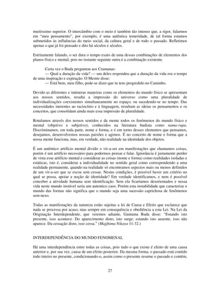 27
muitíssimo superior. O intercâmbio com o meio é também tão intenso que, a rigor, falarmos
em “meu pensamento”, por exemplo, é uma autêntica temeridade, de tal forma estamos
submetidos às influências do meio social, da cultura geral e de todo o passado. Refletimos
apenas o que já foi pensado e dito há séculos e séculos.
Estritamente falando, o ser dura o tempo exato de uma dessas combinações de elementos dos
planos físico e mental, pois no instante seguinte outra é a combinação existente.
Certa vez o Buda perguntou aos Cramanas:
— Qual a duração da vida? — um deles respondeu que a duração da vida era o tempo
de uma inspiração e expiração. O Mestre disse:
— Está bem, meu filho, pode-se dizer que tu tens progredido no Caminho.
Devido as diferentes e inúmeras maneiras como os elementos do mundo físico se apresentam
aos nossos sentidos, resulta a impressão do universo como uma pluralidade de
individualizações coexistentes simultaneamente no espaço, ou sucedendo-se no tempo. Das
necessidades inerentes ao raciocínio e à linguagem, resultam as ideias os pensamentos e os
conceitos, que consolidam ainda mais essa impressão de pluralidade.
Rotulamos através dos nossos sentidos e da mente todos os fenômenos do mundo físico e
mental (objetivo e subjetivo), conhecidos na literatura budista como nama-rupa.
Discriminamos, em toda parte, nome e forma, e é em torno desses elementos que pensamos,
desejamos, desenvolvemos nossas paixões e agimos. É no conceito de nome e forma que a
nossa mente funciona, mas, em verdade, não realidade na identidade dos objetos.
É um autêntico artifício mental dividir o vir-a-ser em manifestações que chamamos coisas,
porém é um artifício necessário para podermos pensar e falar. Ignorância é justamente perder
de vista esse artifício mental e considerar as coisas (nome e forma) como realidades isoladas e
estáticas, isto é, considerar a individualidade no sentido geral como correspondendo a uma
realidade permanente, quando na realidade só encontramos aspectos mais ou menos definidos
de um vir-a-ser que se escoa sem cessar. Nestas condições, é possível haver um critério no
qual se possa, apoiar a noção de identidade? Em verdade identificamos, e nem é possível
conceber a atividade humana sem identificação. Sem ela ficaríamos desorientados e nossa
vida neste mundo instável seria um autentico caos. Porém esta instabilidade que caracteriza o
mundo das formas não significa que o mundo seja uma sucessão caprichosa de fenômenos
sem nexo.
Todas as manifestações da natureza estão sujeitas a lei de Causa e Efeito que esclarece que
nada se processa por acaso, mas sempre em consequência e obediência a esta Lei. Na Lei da
Originação Interdependente, que veremos adiante, Gautama Buda disse: “Estando isto
presente, isso acontece. Do aparecimento disto, isto surge; estando isto ausente, isso não
aparece. Da cessação disto, isso cessa.” (Majjhima Nikaya 11-32.)
INTERDEPENDÊNCIA DO MUNDO FENOMENAL
Há uma interdependência entre todas as coisas, pois tudo o que existe é efeito de uma causa
anterior e, por sua vez, causa de um efeito posterior. Da mesma forma, o passado está contido
todo inteiro no presente, condicionando-o, assim como o presente resume o passado e contém,
 