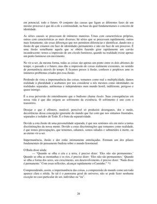 28
em potencial, todo o futuro. O conjunto das causas que ligam as diferentes fases de um
mesmo processo é que dá a ele a continuidade, na base da qual fundamentamos o conceito de
identidade.
As séries causais se processam de inúmeras maneiras. Umas com características próprias,
outras com características as mais diversas; há séries que se processam rapidamente, outras
mais lentamente; são essas diferenças que nos permitem diferenciar e identificar, dando-nos a
ilusão de que estamos em face de identidades permanentes e não em face de um processo. É
uma ilusão semelhante aquela que se obtém fazendo girar rapidamente um carvão
incandescente: temos a impressão de um círculo luminoso, quando na realidade existe apenas
um ponto luminoso em movimento.
No vir-a-ser, da mesma forma, todas as coisas são apenas um ponto entre os dois abismos do
tempo, o passado e o futuro, mas dão a impressão de coisas realmente existentes, no sentido
de permanência através do tempo. E ficamos presos à ilusão, confusos e perplexos ante os
inúmeros problemas criados por essa ilusão.
Perdendo de vista a impermanência das coisas, tomamos como real a multiplicidade, damos
realidade à pluralidade e acabamos por nos considerar a nós mesmos como identidades ou
realidades separadas, autônomas e independentes num mundo hostil, indiferente, perigoso e
quase inimigo.
É a essa perversão do entendimento que o budismo chama ilusão. Suas consequências em
nossa vida é que dão origem ao sofrimento da existência. O sofrimento é uno com o
transitório.
Desejar o que é efêmero, mutável, perecível só produzirá desenganos, dor e medo,
decorrências dessa concepção ignorante do mundo que faz com que nos sintamos frustrados,
separados e isolados do Todo. É o fruto da separatividade.
Devido a esta ilusão de uma personalidade separada, é que nos sentimos sós em meio a tantas
discriminações da nossa mente. Devido a estas discriminações que tomamos como realidade,
é que temos preocupações, que tememos, odiamos, somos odiados e submetidos à morte, ou
ao eterno vir-a-ser.
Impermanência, ilusão e dor estão intimamente entrelaçadas. Formam um dos pilares
fundamentais do pensamento budista sobre o mundo fenomenal.
O Buda disse ainda:
— “Quando se olha o céu e a terra, é preciso dizer: ‘Eles não são permanentes.’
Quando se olha as montanhas e os rios, é preciso dizer: ‘Eles não são permanentes.’ Quando
se olha a forma dos seres, seu crescimento, seu desenvolvimento, é preciso dizer: ‘Nada disso
é permanente.’ Com essas reflexões, alcançar rapidamente o Caminho.” *1
Compreendendo, assim, a impermanência das coisas, a compreensão do mundo como um todo
aparece clara e nítida. Se tal é o panorama geral do universo, não se pode fazer nenhuma
exceção no caso particular do ser, indivíduo ou “eu”.
 
