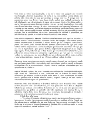 29
Com todas as outras individualizações, o eu não é senão um agregado em constante
transformação, submetido à decadência e à morte. O eu, como entidade sempre idêntica a si
própria, não existe; não ha nada que justifique a crença num ego. A crença num ego
permanente, como base do ser, é uma ilusão igual a atribuir uma realidade substancial às
individualizações que a discriminação da mente cria no mundo objetivo. Em última análise, o
que há é apenas um processo único em perpétuo vir-a-ser, e as individualizações, a rigor, nada
mais são que fases desse processo. Se tudo é impermanente, essa impermanência mesma está
a mostrar-nos que qualquer tendência a considerar as coisas do mundo das formas como reais
é pura ilusão, não no sentido de negar realidade ao mundo objetivo, mas no sentido do nosso
equívoco face à multiplicidade das formas, pretendendo dar realidade à pluralidade das
individualizações, quando na verdade nenhuma delas é real em si mesma.
Para melhor compreensão podemos considerar metaforicamente dois tipos de verdades: a
verdade relativa e a verdade absoluta. Assim um cordão, por exemplo, é uma verdade relativa;
verdade absoluta seriam os elementos, a matéria daquilo que ele é composto. Considerando,
porém, este cordão como verdade absoluta, podemos confeccionar um laço, que é uma
verdade relativa surgida devido a causas e condições que trouxeram à existência este laço, que
não veio de lugar algum e que, quando desfeito, simplesmente desaparecerá e não irá para
lugar algum. Assim, toda vez que se fala daquilo que se convencionou chamar laço, essa
palavra vem à nossa mente como a imagem e o significado do que é um laço, isto é como uma
verdade convencional, mas não tem realidade, não tem essência em si. Deste modo, esse laço
é uma verdade relativa e a matéria de que é feito, o cordão, é verdade absoluta.
Da mesma forma, todos os acontecimentos mentais ou experimentais que constituem o mundo
que percebemos, tanto físico como psíquico sutil (denominado astral, ou mental, na literatura
espiritualista), têm a mesma natureza, exigindo causas e condições sustentadoras para seu
aparecimento ou existência.
Pode-se dar outro exemplo: um jarro é resultado da combinação de várias causas como argila,
calor, oleiro, etc. Examinando o jarro, verificamos que ele depende de muitos fatores
diferentes e que não tem existência própria; assim, todas as coisas e fenômenos do mundo
físico e psíquico tem a mesma natureza relativa, exigindo, como já foi dito, causas e
condições sustentadoras para seu aparecimento.
Da mesma forma esse conceito do eu é verdade relativa; é valido de acordo com a verdade
relativa; de acordo com a verdade absoluta, esse eu é apenas uma ilusão. Esta é' a Suprema
Sabedoria que conhece a inexistência da natureza do eu, isto é, que tanto pessoas como
acontecimentos que podem ser analisados são todos igualmente sem natureza do eu, ou
substância própria. Daí a noção de vazio, e todo o problema da realização da libertação é
penetrarmos neste vazio interno, nesta inexistência de um eu.
O Buda disse a Sariputra:
— “As coisas, ó Sariputra, não existem da maneira que pensam os homens comuns e
ignorantes da Verdade: elas existem no sentido de que não tem realidade própria. E desde que
elas não existam na realidade, elas são uma ilusão que é decorrente da ignorância. É a esta
ilusão que se apegam os homens ignorantes da Verdade. Eles consideram todas as coisas
como reais, quando, na verdade nenhuma é real.” *2
 