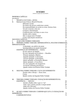 3
SUMÁRIO
(números de página não sincronizados)
PRIMEIRO CAPÍTULO
Introdução 09
I. SIDARTA GAUTAMA, o BUDA 13
II. Budismo Como Ciência, Moral E Filosofia 17
Diferentes escolas 18
Os rótulos não devem condicionar a mente 21
Da responsabilidade em aceitar as coisas: Kalama Sutta 23
Ver por si mesmo e não crer 24
Coragem e determinação 25
Compaixão para com todos os seres vivos 26
Sermão sobre a injúria 28
Não se apegar nem à Verdade 29
Contra especulações metafísicas 30
SEGUNDO CAPÍTULO
I. AS QUATRO NOBRES VERDADES 33
II. PRIMEIRA NOBRE VERDADE: IMPERMANÊNCIA, INSATISFATORIEDADE,
IMPESSOALIDADE 35
A identidade, um artifício da mente 35
Interdependência do mundo fenomenal 37
EXISTÊNCIA DO SOFRIMENTO — Dukkha 40
Os três aspectos de Dukkha 42
Os cinco agregados da Existência — Skandhas 43
Primeiro agregado a Matéria 43
Segundo agregado: as Sensações 44
Terceiro agregado: as Percepções 45
Quarto agregado: as Formações Mentais 46
Quinto agregado: a Consciência 47
Os cinco agregados são inseparáveis 51
Os dezoito elementos psicofísicos 52
Quadro sinótico da Primeira Nobre Verdade 54
II. SEGUNDA NOBRE VERDADE: CAUSA DO SOFRIMENTO 55
Sermão sobre o Desejo — Kama Sutta 57
Carma 58
Quadro sinótico da Segunda Nobre Verdade 59
III. TERCEIRA NOBRE VERDADE: CESSAÇÃO DO SOFRIMENTO DA
EXISTÊNCIA — NIRVANA 66
Sermão a Radha sobre o que é o “ser” 67
Tudo o que a mente concebe é criação mental 69
Onde está o Nirvana? 71
Quadro sinótico da Terceira Nobre Verdade 74
IV. QUARTA NOBRE VERDADE: CAMINHO QUE LEVA À CESSAÇÃO DO
SOFRIMENTO 75
CAMINHO ÓCTUPLO 75
 