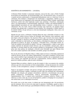 30
EXISTÊNCIA DO SOFRIMENTO — (DUKKHA)
A Primeira Nobre Verdade é comumente traduzida, como já foi dito, como a Nobre Verdade
da Existência do Sofrimento, da Insatisfatoriedade, isto é, da desarmonia entre o eu pessoal e
o mundo real não-condicionado e é interpretada habitualmente como se a vida fosse só dor ou
sofrimento. Esta tradução e interpretação são insuficientes e enganadoras. Admite-se que o
termo dukkha possa ser empregado como enunciado da Primeira Nobre Verdade, significando
Sofrimento, porém nele estão implicadas noções mais profundas e filosóficas, entrelaçadas
entre si, de impermanência, insatisfatoriedade, imperfeição, conflito, não-substancialidade ou
impessoalidade (inexistência de uma individualidade eterna e imutável, a ilusão de um eu
substancial). Por esta razão, toma-se difícil encontrar uma expressão, em qualquer língua
ocidental, que abranja todo o conteúdo do termo dukkha. Por conseguinte, é melhor abster-se
de traduzir dukkha, do que arriscar-se a dar uma interpretação inadequada e falsa como a de
sofrimento, ou dor.
Quando diz que existe o sofrimento, Gautama Buda não nega a felicidade existente na vida,
pelo contrário, admite diversas formas de felicidade, tanto materiais como espirituais, tanto
para leigos como para religiosos. No Anguttara-Nikaya, que é um dos cinco textos originais
em páli, contendo os discursos de Buda, encontram-se diferentes formas de felicidade, tais
como: a felicidade na vida familiar, na vida solitária, a felicidade dos prazeres dos sentidos, a
felicidade da renúncia, do apego, do desapego, a felicidade física, a felicidade mental, etc.
Tudo isto também está incluído em dukkha, visto que é impermanente, e ainda os mais puros
estados espirituais de absorção mental (dhyana), que são serenidade e atenção pura, onde o
indivíduo se encontra liberto de toda sensação agradável ou desagradável, estado alcançado
pelas mais altas práticas de meditação e descrito como felicidade sem igual. Mesmo estes
mais altos estados espirituais estão incluídos em dukkha, porque são efêmeros.
Em um dos discursos do Majjhima Nikaya o Buda, depois de louvar a felicidade espiritual do
estado de dhyana, diz que este estado é impermanente e está sujeito a mudança. Convém notar
que a palavra dukkha é aqui empregada de uma maneira explícita, não se enquadrando em seu
senso comum, mas sugerindo que tudo que é impermanente, instável, efêmero, transitório,
perecível é dukkha, portanto, capaz de trazer sofrimento.
Gautama Buda era realista e objetivo no que diz respeito à vida e aos prazeres dos sentidos;
afirmava que três coisas deveriam ser bem compreendidas: o desejo de prazeres dos sentidos
(assada); as más consequências, o perigo e a insatisfação (adinava); a libertação (nissarana).
Segue-se um pequeno exemplo: uma pessoa consegue uma privilegiada posição política ou
social que lhe dá prazer, orgulho e satisfação (assada). Mas esta satisfação não é permanente.
Mudando esta situação, por qualquer circunstância, sobrevirá o ressentimento; esta pessoa
poderá comportar-se insensatamente, tomar-se desarrazoada, desequilibrada e agir
imprudentemente. Este é o aspecto ruim, insatisfatório e perigoso (adinava). Porém, se ela
observar as coisas como são, na sua real perspectiva, poderá se desapegar de sua posição e
não sofrerá mais; isso é a libertação (nissarana).
De acordo com os três itens acima, é evidente que esta interpretação não é de pessimismo,
nem de otimismo. Deve-se levar em conta tanto os prazeres e facilidades, quanto as dores e
dificuldades, do mesmo modo que a possibilidade de libertar-se deles, a fim de compreender a
 