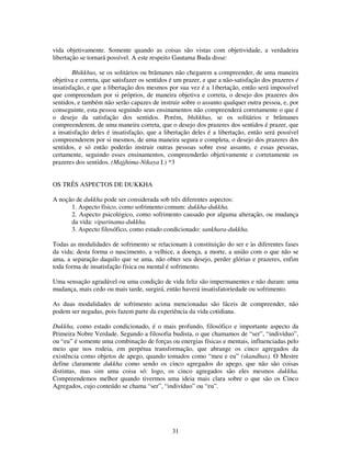 31
vida objetivamente. Somente quando as coisas são vistas com objetividade, a verdadeira
libertação se tornará possível. A este respeito Gautama Buda disse:
Bhikkhus, se os solitários ou brâmanes não chegarem a compreender, de uma maneira
objetiva e correta, que satisfazer os sentidos é um prazer, e que a não-satisfação dos prazeres é
insatisfação, e que a libertação dos mesmos por sua vez é a 1ibertação, então será impossível
que compreendam por si próprios, de maneira objetiva e correta, o desejo dos prazeres dos
sentidos, e também não serão capazes de instruir sobre o assunto qualquer outra pessoa, e, por
conseguinte, esta pessoa seguindo seus ensinamentos não compreenderá corretamente o que é
o desejo da satisfação dos sentidos. Porém, bhikkhus, se os solitários e brâmanes
compreenderem, de uma maneira correta, que o desejo dos prazeres dos sentidos é prazer, que
a insatisfação deles é insatisfação, que a libertação deles é a libertação, então será possível
compreenderem por si mesmos, de uma maneira segura e completa, o desejo dos prazeres dos
sentidos, e só então poderão instruir outras pessoas sobre esse assunto, e essas pessoas,
certamente, seguindo esses ensinamentos, compreenderão objetivamente e corretamente os
prazeres dos sentidos. (Majjhima-Nikaya I.) *3
OS TRÊS ASPECTOS DE DUKKHA
A noção de dukkha pode ser considerada sob três diferentes aspectos:
1. Aspecto físico, como sofrimento comum: dukkha-dukkha.
2. Aspecto psicológico, como sofrimento causado por alguma alteração, ou mudança
da vida: viparinama-dukkha.
3. Aspecto filosófico, como estado condicionado: sankhara-dukkha.
Todas as modalidades de sofrimento se relacionam à constituição do ser e às diferentes fases
da vida; desta forma o nascimento, a velhice, a doença, a morte, a união com o que não se
ama, a separação daquilo que se ama, não obter seu desejo, perder glórias e prazeres, enfim
toda forma de insatisfação física ou mental é sofrimento.
Uma sensação agradável ou uma condição de vida feliz são impermanentes e não duram: uma
mudança, mais cedo ou mais tarde, surgirá, então haverá insatisfatoriedade ou sofrimento.
As duas modalidades de sofrimento acima mencionadas são fáceis de compreender, não
podem ser negadas, pois fazem parte da experiência da vida cotidiana.
Dukkha, como estado condicionado, é o mais profundo, filosófico e importante aspecto da
Primeira Nobre Verdade. Segundo a filosofia budista, o que chamamos de “ser”, “indivíduo”,
ou “eu” é somente uma combinação de forças ou energias físicas e mentais, influenciadas pelo
meio que nos rodeia, em perpétua transformação, que abrange os cinco agregados da
existência como objetos de apego, quando tomados como “meu e eu” (skandhas). O Mestre
define claramente dukkha como sendo os cinco agregados do apego, que não são coisas
distintas, mas sim uma coisa só: logo, os cinco agregados são eles mesmos dukkha.
Compreendemos melhor quando tivermos uma ideia mais clara sobre o que são os Cinco
Agregados, cujo conteúdo se chama “ser”, “indivíduo” ou “eu”.
 