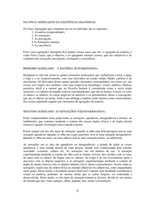 32
OS CINCO AGREGADOS DA EXISTÊNCIA (SKANDHAS)
Os Cinco Agregados que compõem um ser ou indivíduo são os seguintes:
1. A matéria (corporalidade).
2. As sensações.
3. As percepções.
4 As formações mentais.
5. A consciência.
Estes cinco agregados abrangem dois grupos (nama-rupa) que são: o agregado da matéria, o
corpo físico (rupa), que é objetivo, e os agregados mentais (nama), que são subjetivos e Se
compõem das sensações, percepções, formações e consciência.
PRIMEIRO AGREGADO: A MATÉRIA (RUPAKKHANDA)
Designam-se sob este termo os quatro elementos tradicionais que simbolizam a terra, a água,
o fogo e o ar, respectivamente, com seus derivados no estado sólido, fluído, calórico e de
movimento. Os derivados destes quatro grandes elementos correspondem, em nosso ser, aos
nossos seis órgãos dos sentidos, com suas respectivas faculdades: visual, auditiva, olfativa,
gustativa, táctil e a mental que na filosofia budista é considerada como o sexto órgão
sensorial; e os objetos do mundo exterior correspondentes, que são as formas visíveis, os sons,
os odores, os sabores, as coisas tangíveis ou tateáveis e os pensamentos, ideias e concepções,
que são os objetos da mente. Tudo o que abrange a matéria, tanto interior como exteriormente,
fica assim englobado naquilo que chamamos de agregados da matéria.
SEGUNDO AGREGADO: AS SENSAÇÕES (VEDANAKKHANDA)
Estão compreendidas neste grupo todas as sensações, agradáveis, desagradáveis e neutras, ou
indiferentes, que sentimos mediante o contato dos nossos órgãos físicos e do órgão mental
(manas)1 quando em relação com o mundo exterior.
Existe sempre um dos três tipos de sensação: quando se olha uma bela paisagem tem-se uma
sensação agradável. Quando se olha um corpo putrefato, tem-se uma sensação desagradável.
Quando se olha um muro, ou uma cadeira, tem-se uma sensação neutra, ou indiferente.
As sensações em si, não são agradáveis ou desagradáveis; a atitude de achar as coisas
agradáveis é uma atitude mental de cada pessoa, atitude essa condicionada pela família,
sociedade, costumes, cultura etc. As sensações são em número de seis. A sensação
experimentada mediante o contato do olho com as formas visíveis, dos ouvidos com os sons,
do nariz com os odores, da língua com os sabores, do corpo e de seu revestimento (pele e
mucosas) com os objetos tangíveis; e as sensações experimentadas mediante o contato do
órgão da mente (manas) com os objetos mentais, isto é, ideias e pensamentos. Assim, todas as
sensações, sejam elas de ordem física ou mental (objetivas ou subjetivas), estão enquadradas
neste grupo. Desta forma, a faculdade mental (indriya)2 é apenas uma faculdade semelhante à
visual ou auditiva, podendo, do mesmo modo que as outras funções, ser controlada e
desenvolvida. Deste modo, os três tipos de sensação tomam-se dezoito, devido às seis portas
de entrada que são: visão, audição, olfato, paladar, tato, mente (consciência).
 