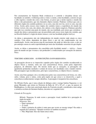 33
Nos ensinamentos de Gautama Buda evidencia-se o controle e disciplina dessas seis
faculdades ou sentidos. A diferença entre a visão e a mente, como faculdades, consiste em que
o olho registra o mundo das cores e das formas, ao passo que a mente registra o mundo das
ideias e dos pensamentos, que são chamados objetos mentais. Podemos verificar que com os
diferentes órgãos dos sentidos podemos ver as cores, mas não ouvi-las, ouvir os sons, mas não
vê-los. Assim, pelos nossos cinco órgãos dos sentidos temos a experiência do mundo das
formas visíveis, dos sons, dos odores, dos sabores e dos objetos tangíveis. Podemos perceber
que tudo isso constitui uma parte do mundo, não sua totalidade, pois temos que considerar o
mundo das ideias e pensamentos que são percebidos pelo nosso sexto órgão dos sentidos, que
na filosofia budista é o órgão da mente (manas), com sua faculdade própria (indriya).
As ideias e pensamentos não são independentes do mundo exterior onde atuam os cinco
sentidos. Com efeito, dependem do plano físico e por ele são condicionados em sua
manifestação. Assim, uma pessoa cega de nascimento não pode ter ideia das cores, a não ser
por analogia sonora ou outra experimentada por meio das faculdades sensoriais de que dispõe.
Assim, as ideias e pensamentos são concebidos pela faculdade mental — indriya -, fazem
parte do mundo em que vivemos e são produzidos e condicionados por sensações de natureza
física.
TERCEIRO AGREGADO: AS PERCEPÇÕES (SANNAKKHANDA)
As percepções devem-se as impressões captadas pelos órgãos dos sentidos reconhecendo os
objetos físicos e mentais, tanto nas suas características físicas, como pelas impressões
psíquicas, de diferentes tipos. Do mesmo modo que as sensações, as percepções são
igualmente produzidas mediante o contato de nossas seis faculdades com o mundo exterior.
Pela percepção é que reconhecemos, pelo tipo e característica, os objetos físicos e mentais.
Assim, uma fruta qualquer, nós a reconhecemos pelas suas características de forma, cor, odor,
sabor, volume, peso e outras, como pela região em que cresce e se desenvolve, a qual a
consciência (conhecimento) sempre identifica. A percepção é inseparável da consciência.
No Milinda Panha, que é uma coleção de diálogos entre o monge budista Nagasena e o rei
grego Menander, que reinou no Noroeste da Índia de 125 a 95 a.C., e que, no parecer de
Buddhaghosa, é a obra mais autorizada depois da Tripitaka em páli, considerada a mais antiga
e ortodoxa escritura da literatura budista, encontra-se o seguinte texto:
Falando de Percepções
Milinda: Nagasena, lá onde ocorre a percepção visual, também há a percepção do
órgão da mente?
Nagasena: Sim.
— Qual a primeira?
— A visual.
— Então a primeira da ordem à outra para que ocorra ao mesmo tempo? Ou então a
segunda diz à primeira: “Quando ocorreres eu também ocorrerei?”
— Não, Majestade. Elas não falam uma à outra.
 