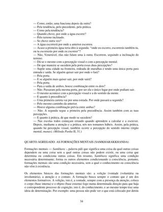 34
— Como, então, uma funciona depois da outra?
— Pela tendência, pelo precedente, pela prática.
— Como pela tendência?
— Quando chove, por onde a água escorre?
— Pelo terreno inclinado.
— Se chove outra vez?
— A água escorrerá por onde a anterior escorreu.
— Acaso a primeira água teria dito à segunda: “onde eu escorro, escorrerás também tu,
ou tu escorrerás por onde eu escorrer”?
— Não, Venerável, elas não falam uma à outra. Escorrem, seguindo a inclinação do
terreno.
— Dá-se o mesmo com a percepção visual e com a percepção mental.
— De que maneira se sucedem pela porta essas duas percepções?
— Supõe uma cidade na fronteira, rodeada de muralhas e tendo uma única porta para
entrada e saída. Se alguém quiser sair por onde o fará?
— Pela porta.
— E se alguém mais quiser sair, por onde sairá?
— Pela porta.
— Para a saída de ambos, houve combinação entre os dois?
— Não. Passaram pela mesma porta, por ser ela o único lugar por onde podiam sair.
— O mesmo acontece com a percepção visual e a do sentido da mente.
— E quanto à precedência?
— Uma primeira carreta vai por uma estrada. Por onde passará a segunda?
— Pelo mesmo caminho da anterior.
— Houve alguma combinação prévia entre ambas?
— Não. A segunda segue a primeira pela precedência. Assim também com as tuas
percepções.
— E quanto à prática, de que modo se sucedem?
— Nas escolas todos começam errando quando aprendem a calcular e a escrever.
Depois, mediante a atenção e a prática, nós nos tomamos hábeis. Assim, pela prática,
quando há percepção visual, também ocorre a percepção do sentido interno (órgão
mental, manas). (Milinda Panha II, 31.)
QUARTO AGREGADO: AS FORMAÇÕES MENTAIS (SAMKHARAKKHANDA)
Formações mentais — Samkhara -, palavra páli que significa uma coisa da qual outras coisas
dependem ou uma coisa sem a qual outras coisas não podem existir, ou uma coisa que
determina ou condiciona outras coisas. Em resumo, Samkhara significa uma condição
necessária determinante; forma os outros elementos condicionando a consciência, portanto,
formações mentais são uma condição necessária, sem a qual o conhecimento ou consciência
não vêm à existência.
Os elementos básicos das formações mentais são: a volição (vontade (voluntária ou
involuntária), a atenção e o contato. A formação busca sempre o contato que é um dos
elementos formativos. A volição, isto é, a vontade, sempre com a presença da atenção, coloca
o corpo (base interna) e o objeto (base externa) logo numa determinada direção para que haja
o correspondente processo de cognição, isto é, do conhecimento, e ao mesmo tempo traz uma
ideia de determinação. Por exemplo: uma pessoa não pode ver o que está colocado por detrás
 