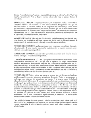 36
O termo “consciência visual” denota a mesma ideia expressa na palavra “visão”. “Ver” não
significa “reconhecer”. Pode-se fazer a mesma observação para as demais formas de
consciência.
A CONSCIÊNCIA VISUAL é sempre condicionada pela base interna, o olho e sua faculdade,
e pela base externa, a luz, as formas e as cores (mundo exterior). Não podemos ver o que está
por detrás de nós; se sentirmos vontade de ver, surgirá em nós uma intenção (que é mente)
que condiciona o corpo (base interna), para buscar o contato que está na base externa. Então
nós nos voltaremos; no momento exato em que houver contato, virá à existência a consciência
correspondente, isto é, a consciência da visão. Sem contato é impossível haver qualquer tipo
de experiência e, consequentemente, consciência.
A CONSCIÊNCIA AUDITIVA, por sua vez, é sempre condicionada pela base interna, que é
o ouvido com sua faculdade, e pela base externa, que são os sons. Devido ao fenômeno do
contato, através da atmosfera, vem à existência a consciência correspondente.
CONSCIÊNCIA GUSTATIVA: qualquer coisa que entra em contato com a língua faz surgir a
saliva (umidade) de uma maneira impessoal e imediatamente, no mesmo momento, vem à
existência a consciência correspondente.
CONSCIÊNCIA OLFATIVA: qualquer odor que entra em contato com o nariz (mucosa
olfativa) faz surgir a consciência correspondente.
CONSCIÊNCIA DO CORPO E DO TATO: qualquer coisa que sentimos internamente (dores,
formigamentos, indisposições etc.), ou que toca a superfície do corpo, imediatamente
sentimos, percebemos e, naturalmente, surge em nós a consciência correspondente, isto é, a
consciência do corpo, ou a tátil, que é mais diferenciada nas pontas dos dedos. Neste caso, é o
próprio corpo que forma interna e externamente as bases. Não existe consciência que não seja
condicionada pela base interna e base externa; no caso, a consciência que vejo à existência, foi
condicionada pela interação dos elementos do próprio corpo.
CONSCIÊNCIA MENTAL: a tudo o que ocorre na mente e não está diretamente ligado aos
sentidos, naquele momento, chamamos consciência da mente. Todos os pensamentos ou
lembranças por palavras são consciência da mente. É a própria mente trabalhando
independentemente. A lembrança de um determinado objeto traz imediatamente a consciência
visual daquilo que está ocorrendo como imagem mental; a lembrança de uma determinada
melodia faz ocorrer, imediatamente, a consciência auditiva; se for de um odor, ocorre
imediatamente a consciência olfativa; se for de um sabor, ocorre imediatamente a consciência
gustativa; se for de uma sensação tátil, ocorre imediatamente a consciência tátil, ou do corpo.
Isto tudo ocorre porque houve uma experiência anterior. Ouvindo uma determinada melodia
esta melodia fica gravada na nossa mente; mais tarde podemos recordá-la e ouvi-la
mentalmente, isto é, vem à consciência aquela melodia já conhecida. Da mesma forma
sentimos odores, sabores e outras coisas mentalmente.
Cada sentido é separado do outro; um nunca interfere no campo do outro; não se pode ouvir
com os olhos, ver com os ouvidos. Cada órgão tem um campo especifico de atividade. Quanto
à mente, ela participa de todos os sentidos; pode ver, ouvir, sentir odores ou sabores e ter sua
própria função.
 