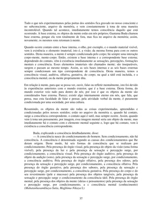 37
Tudo o que nós experimentamos pelas portas dos sentidos fica gravado no nosso consciente e
no subconsciente, arquivo da memória, e vem constantemente à tona de uma maneira
incontrolável. Quando tal acontece, imediatamente temos consciência daquilo que está
ocorrendo. A base externa, os objetos da mente estão em nós próprios; Gautama Buda chamou
base externa, porque ela vem totalmente de fora, mas fica no arquivo da memória; assim,
novamente, os mesmos sons retomam à mente.
Quando ocorre contato entre a base interna, o olho, por exemplo, e o mundo material visível,
vem à existência o elemento imaterial, isto é, a visão; da mesma forma para com os outros
sentidos. Desta maneira, a mente é sempre condicionada pelo corpo; há sempre uma interação
corpo-mente, mente-corpo. Então, existem a base interna e a correspondente base externa;
dependendo do contato, vêm à existência imediatamente as sensações, percepções, formações
mentais e consciência. Esses elementos imateriais são chamados mente; são inseparáveis,
surgem e passam ao mesmo tempo. Assim, as seis bases internas e as seis bases externas
sempre condicionam um tipo correspondente de consciência. Desta maneira, temos a
consciência visual, auditiva, olfativa, gustativa, do corpo, na qual a tátil está incluída, e a
consciência mental, ou da mente propriamente dita.
Em relação à mente, para que se possa ver, ouvir, falar ou refletir mentalmente, isto foi devido
às experiências anteriores com o mundo exterior, que é a base externa. Desta forma, do
mundo exterior veio tudo para dentro de nós; por isso é que os objetos da mente são
considerados base externa. Parece; existir algo internamente eterno em nós, que fala, que
pensa, mas esta faculdade de falar e pensar, pela atividade verbal da mente, é puramente
condicionada por uma sociedade, por uma cultura.
Resumindo, os objetos da mente são todas as coisas experimentadas, apreendidas e
condicionadas pelos nossos sentidos; estão no arquivo da memória e, quando há contato,
surge a consciência correspondente. o contato aqui é sutil, mas sempre ocorre. Assim, quando
vem à tona um pensamento, por imagem, essa imagem mental seria um objeto da mente, mas
imediatamente há o contato com o elemento mental seguinte e, logo que há contato, vem à
existência a consciência correspondente.
Buda, explicando a consciência detalhadamente, disse:
— A consciência nasce do condicionamento do homem. Sem condicionamento, não há
consciência. A consciência é denominada segundo as causas dos condicionamentos que lhe
deram origem. Deste modo, há seis formas de consciência que se realizam por
condicionamento. Pela presença do órgão visual, pela presença do objeto da visão (uma forma
visível), pela presença da luz e pela presença da sensação e percepção surge, por
condicionamento, a consciência visual. Pela presença do órgão auditivo, pela presença do
objeto da audição (sons), pela presença da sensação e percepção surge, por condicionamento,
a consciência auditiva. Pela presença do órgão olfativo, pela presença dos odores, pela
presença da sensação e percepção surge, per condicionamento, a consciência olfativa. Pela
presença do órgão gustativo, pela presença dos sabores, pela presença da sensação e
percepção surge, por condicionamento, a consciência gustativa. Pela presença do corpo e do
seu revestimento (pele e mucosas) pela presença dos objetos tangíveis, pela presença da
sensação e percepção surge o condicionamento da consciência tátil. Pela presença do órgão
mental, pela presença dos objetos da mente (ideias e pensamentos) pela presença da sensação
e percepção surge, por condicionamento, a c consciência mental (conhecimento)
(Mahatanhasamkhaya-Sutia, Majjhima-Nikaya I.)
 