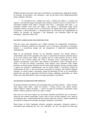38
O Mestre declarou em termos claros que a consciência, ou conhecimento, depende da matéria,
da sensação, da percepção e das formações, e que ela não pode existir independentemente
destas condições. Ele disse:
— “A consciência tem a matéria por meio, a matéria por objeto e a matéria por
suporte; e, encontrando apego (satisfação) nesta matéria, ela pode crescer e se desenvolver. A
consciência também existe tendo a sensação como meio... a percepção como meio... e as
formações também como meio, por objeto e por suporte e, encontrando apego nestas
formações mentais, em pode crescer e se desenvolver. Se alguém disser que o surgimento, o
crescimento, o desenvolvimento e o desaparecimento da consciência são independentes da
matéria, da sensação, da percepção e das formações, esse indivíduo falará de algo
inexistente.” (Samyutta-Nikaya III.)
OS CINCO AGREGADOS SÃO INSEPARÁVEIS
Uma das coisas mais importantes que o Buda conseguiu foi compreender, discriminar e
explicar os elementos imateriais da consciência, isto é, a sensação, a percepção, as formações
mentais e a consciência, porque eles são inseparáveis; é impossível compreendê-los
separadamente.
Buda na sua penetração interior, na sua sabedoria, penetrou esse mundo interno e
compreendeu cada um dos agregados; eles nunca se apresentam de maneira separada (apesar
de os textos usarem certa ordem, não significa que um venha primeiro do que o outro).
Quando se dá o contato, sempre que existe a sensação, existe a percepção; tudo o que
sentimos, percebemos; e para tudo o que sentimos e percebemos, existe a formação que os
forma e de tudo isto estamos conscientes; desta maneira, estes elementos estão sempre
presentes ao mesmo tempo. Sentindo uma dor numa região qualquer, há uma sensação porque
o aspecto da sensação é predominante, mas ao mesmo tempo é consciência, porque há
conhecimento do fato; se não estivéssemos conscientes da sensação, não teríamos qualquer
sensação; ao mesmo tempo é percepção, porque há percepção do tipo ou da característica
daquela dor, que pode se apresentar sob diversas formas: agulhadas, queimadura, etc. Desta
forma, não é necessário definir o que é sensação, percepção e consciência.
OS DEZOITO ELEMENTOS PSICOFÍSICOS
Os dezoito elementos psicofísicos são constituídos pelas seis bases internas — olhos, ouvidos,
nariz, língua, corpo, mente -, pelas seis externas — formas visíveis, sons, odores, sabores,
objetos tangíveis, objetos da mente — e pelos seis tipos de consciência: consciência visual,
auditiva, olfativa, gustativa, tátil ou do corpo, e mental.
Este nosso ser, este nosso suposto eu, são dezoito elementos psicofísicos que se entrosam e
atuam de uma maneira ininterrupta. Assim, cada vez que ouvimos qualquer coisa, opera-se
um fenômeno que é condicionado pela base interna, pela base externa, e aquele momento de
consciência é composto de sensação, percepção, formação e consciência.
Desta forma, os Cinco Agregados (matéria, sensações, percepções, formações mentais e
consciência) que chamamos um “ser”, um “indivíduo”, ou “eu”, são apenas um rótulo que
 