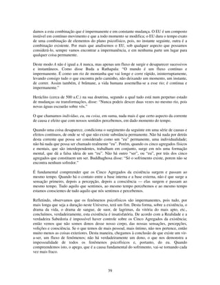 39
damos a esta combinação que é impermanente e em constante mudança. O EU é um composto
instável em contínuo movimento e que a todo momento se modifica; o EU dura o tempo exato
de uma combinação de elementos do plano psicofísico, pois, no instante seguinte, outra é a
combinação existente. Por mais que analisemos o EU, sob qualquer aspecto que possamos
considerá-lo, sempre vamos encontrar a impermanência, e em nenhuma parte um lugar para
qualquer coisa permanente.
Deste modo A não é igual a A nunca, mas apenas um fluxo de surgir e desaparecer sucessivos
e instantâneos. Como disse Buda a Rathapala: “O mundo é um fluxo contínuo e
impermanente. É como um rio de montanha que vai longe e corre rápido, ininterruptamente,
levando consigo tudo o que encontra pelo caminho, não deixando um momento, um instante,
de correr. Assim também, é brâmane, a vida humana assemelha-se a esse rio; é continua e
impermanente.”
Heráclito (cerca de 500 a.C.) na sua doutrina, segundo a qual tudo está num perpetuo estado
de mudanças ou transformações, disse: “Nunca podeis descer duas vezes no mesmo rio, pois
novas águas escoarão sobre vós.”
O que chamamos indivíduo, eu, ou coisa, em suma, nada mais é que certo aspecto da corrente
de causa e efeito que com nossos sentidos percebemos, em dado momento do tempo.
Quando uma coisa desaparece, condiciona o surgimento da seguinte em uma série de causas e
efeitos contínuos, de onde se vê que não existe substância permanente. Não há nada por detrás
desta corrente que possa ser considerado como um “eu” permanente, uma individualidade;
não há nada que possa ser chamado realmente “eu”. Porém, quando os cinco agregados físicos
e mentais, que são interdependentes, trabalham em conjunto, surge em nós uma formação
mental, que dá a falsa ideia de um “eu”. Não há outro “ser”, ou “eu”, por trás dos cinco
agregados que constituem um ser. Buddhaghosa disse: “Só o sofrimento existe, porem não se
encontra nenhum sofredor.”
É fundamental compreender que os Cinco Agregados da existência surgem e passam ao
mesmo tempo. Quando há o contato entre a base interna e a base externa, não é que surge a
sensação primeiro, depois a percepção, depois a consciência — elas surgem e passam ao
mesmo tempo. Tudo aquilo que sentimos, ao mesmo tempo percebemos e ao mesmo tempo
estamos conscientes de tudo aquilo que nós sentimos e percebemos.
Refletindo, observamos que os fenômenos psicofísicos são impermanentes, pois tudo, por
mais longa que seja a duração neste Universo, terá um fim. Desta forma, sobre a existência, o
drama da vida, o drama de sangue, de suor, de lagrimas, da vitória do mais apto, etc.,
concluímos, verdadeiramente, esta existência é insatisfatória. De acordo com a Realidade e a
verdadeira Sabedoria é impossível haver controle sobre os Cinco Agregados da existência;
então vemos que não somos donos desse nosso corpo, das nossas sensações, percepções,
volições e consciência. Se o que temos de mais pessoal, mais íntimo, não nos pertence, então
muito menos as coisas exteriores. Desta maneira, chegamos à conclusão de que existe um vir-
a-ser, um fluxo de fenômenos; não há verdadeiramente um dono, o que nos demonstra a
impessoalidade de todos os fenômenos psicofísicos e, portanto, do eu. Quando
compreendemos isto, o apego, que é a causa fundamental do sofrimento, vai-se tornando cada
vez mais fraco.
 