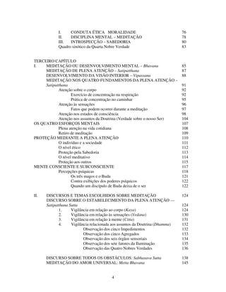 4
I. CONDUTA ÉTICA MORALIDADE 76
II. DISCIPLINA MENTAL – MEDITAÇÃO 78
III. INTROSPECÇÃO – SABEDORIA 80
Quadro sinótico da Quarta Nobre Verdade 83
TERCEIRO CAPÍTULO
I. MEDITAÇÃO OU DESENVOLVIMENTO MENTAL – Bhavana 85
MEDITAÇÃO DE PLENA ATENÇÃO – Satipatthana 87
DESENVOLVIMENTO DA VISÃO INTERIOR – Vipassana 88
MEDITAÇÃO NOS QUATRO FUNDAMENTOS DA PLENA ATENÇÃO –
Satipatthana 91
Atenção sobre o corpo 92
Exercício de concentração na respiração 92
Prática de concentração no caminhar 95
Atenção às sensações 96
Fatos que podem ocorrer durante a meditação 97
Atenção nos estados de consciência 98
Atenção nos assuntos da Doutrina (Verdade sobre o nosso Ser) 104
OS QUATRO ESFORÇOS MENTAIS 107
Plena atenção na vida cotidiana 108
Retiro de meditação 109
PROTEÇÃO MEDIANTE A PLENA ATENÇÃO 110
O indivíduo e a sociedade 111
O nível ético 112
Proteção pela Sabedoria 113
O nível meditativo 114
Proteção aos outros 115
MENTE CONSCIENTE E SUBCONSCIENTE 117
Percepções psíquicas 118
Os três magos e o Buda 121
Contra exibições dos poderes psíquicos 122
Quando um discípulo de Buda deixa de o ser 122
II. DISCURSOS E TEMAS ESCOLHIDOS SOBRE MEDITAÇÃO 124
DISCURSO SOBRE O ESTABELECIMENTO DA PLENA ATENÇÃO —
Satipatthana Sutta 124
1. Vigilância em relação ao corpo (Kaya) 124
2. Vigilância em relação às sensações (Vedana) 130
3. Vigilância em relação à mente (Citta) 131
4. Vigilância relacionada aos assuntos da Doutrina (Dhamma) 132
Observação dos cinco Impedimentos 132
Observação dos cinco Agregados 133
Observação dos seis órgãos sensoriais 134
Observação dos sete fatores da Iluminação 135
Observação das Quatro Nobres Verdades 136
DISCURSO SOBRE TODOS OS OBSTÀCULOS: Sabhasava Sutta 138
MEDITAÇÃO DO AMOR UNIVERSAL: Metta Bhavana 145
 