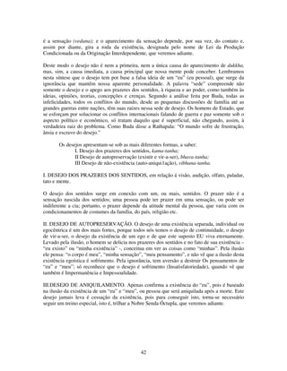 42
é a sensação (vedana); e o aparecimento da sensação depende, por sua vez, do contato e,
assim por diante, gira a roda da existência, designada pelo nome de Lei da Produção
Condicionada ou da Originação Interdependente, que veremos adiante.
Deste modo o desejo não é nem a primeira, nem a única causa do aparecimento de dukkha,
mas, sim, a causa imediata, a causa principal que nossa mente pode conceber. Lembramos
nesta síntese que o desejo tem por base a falsa ideia de um “eu” (eu pessoal), que surge da
ignorância que mantêm nossa aparente personalidade. A palavra “sede” compreende não
somente o desejo e o apego aos prazeres dos sentidos, à riqueza e ao poder, como também às
ideias, opiniões, teorias, concepções e crenças. Segundo a análise feita por Buda, todas as
infelicidades, todos os conflitos do mundo, desde as pequenas discussões de família até as
grandes guerras entre nações, têm suas raízes nessa sede de desejo. Os homens de Estado, que
se esforçam por solucionar os conflitos internacionais falando de guerra e paz somente sob o
aspecto político e econômico, só tratam daquilo que é superficial, não chegando, assim, à
verdadeira raiz do problema. Como Buda disse a Rathapala: “O mundo sofre de frustração,
ânsia e escravo do desejo.”
Os desejos apresentam-se sob as mais diferentes formas, a saber:
I. Desejo dos prazeres dos sentidos, kama-tanha;
II Desejo de autopreservação (existir e vir-a-ser), bhava-tanha;
III Desejo de não-existência (auto-aniqui1ação), vibhana-tanha.
I. DESEJO DOS PRAZERES DOS SENTIDOS, em relação á visão, audição, olfato, paladar,
tato e mente.
O desejo dos sentidos surge em conexão com um, ou mais, sentidos. O prazer não é a
sensação nascida dos sentidos; uma pessoa pode ter prazer em uma sensação, ou pode ser
indiferente a cia; portanto, o prazer depende da atitude mental da pessoa, que varia com os
condicionamentos de costumes da família, do país, religião etc.
II. DESEJO DE AUTOPRESERVAÇÃO. O desejo de uma existência separada, individual ou
egocêntrica é um dos mais fortes, porque todos nós temos o desejo de continuidade, o desejo
de vir-a-ser, o desejo da existência de um ego e de que este suposto EU viva eternamente.
Levado pela ilusão, o homem se delicia nos prazeres dos sentidos e no fato de sua existência –
“eu existo” ou “minha existência” -, conceitua em ver as coisas como “minhas”. Pela ilusão
ele pensa: “o corpo é meu”, “minha sensação”, “meu pensamento”, e não vê que a ilusão desta
existência egoística é sofrimento. Pela ignorância, tem aversão a destruir Os pensamentos de
“eu” e “meu”; só reconhece que o desejo é sofrimento (Insatisfatoriedade), quando vê que
também é Impermanência e Impessoalidade.
III.DESEJO DE ANIQUILAMENTO. Apenas confirma a existência do “eu”, pois é baseado
na ilusão da existência de um “eu” e “meu”, ou pessoa que será aniquilada após a morte. Este
desejo jamais leva é cessação da existência, pois para conseguir isto, torna-se necessário
seguir um treino especial, isto é, trilhar a Nobre Senda Óctupla, que veremos adiante.
 