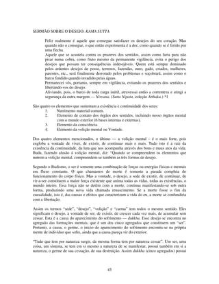 43
SERMÃO SOBRE O DESEJO: KAMA SUTTA
Feliz realmente é aquele que consegue satisfazer os desejos do seu coração. Mas
quando não o consegue, o que então experimenta é a dor, como quando se é ferido por
uma flecha.
Aquele que se acautela contra os prazeres dos sentidos, assim como faria para não
pisar numa cobra, como fruto mesmo da permanente vigilância, evita o perigo dos
desejos que possam ter consequências indesejáveis. Quem está sempre dominado
pelos ardentes desejos de posse, terrenos, fazendas, ouro, gado, criados, mulheres,
parentes, etc., será finalmente derrotado pelos problemas e soçobrará, assim como o
barco fendido quando invadido pelas águas.
Permanecei vós, portanto, sempre em vigilância, evitando os prazeres dos sentidos e
libertando-vos do desejo.
Aliviando, pois, o barco de toda carga inútil, atravessai então a correnteza e atingi a
segurança da outra margem — Nirvana. (Sutta Nipata, coleção Atthaka.) *1
São quatro os elementos que sustentam a existência e continuidade dos seres:
1. Nutrimento material comum.
2. Elemento de contato dos órgãos dos sentidos, incluindo nosso órgãos mental
com o mundo exterior (6 bases internas e externas).
3. Elemento da consciência.
4. Elemento da volição mental ou Vontade.
Dos quatro elementos mencionados, o último — a volição mental – é o mais forte, pois
engloba a vontade de viver, de existir, de continuar mais e mais. Tudo isto é a raiz da
existência da continuidade, da luta que nos acompanha através dos bons e maus atos da vida.
Buda, fazendo alusão á volição mental, diz: “Quando se compreendem os elementos que
nutrem a volição mental, compreendem-se também as três formas de desejo.
Segundo o Budismo, o ser é somente uma combinação de forças ou energias físicas e mentais
em fluxo constante. O que chamamos de morte é somente a parada completa do
funcionamento do corpo físico. Mas a vontade, o desejo, a sede de existir, de continuar, de
vir-a-ser constituem a maior força existente que anima todas as vidas, todas as existências, o
mundo inteiro. Essa força não se detêm com a morte, continua manifestando-se sob outra
forma, produzindo uma nova vida chamada renascimento. Se a morte fosse o fim da
causalidade, isto é, das causas e efeitos que caracterizam a vida do eu, a morte se confundiria
com a libertação.
Assim os termos “sede”, “desejo”, “volição” e “carma” tem todos o mesmo sentido. Eles
significam o desejo, a vontade de ser, de existir, de crescer cada vez mais, de acumular sem
cessar. Esta é a causa do aparecimento do sofrimento — dukkha. Esse desejo se encontra no
agregado das formações mentais, que é um dos cinco agregados que constituem um “ser”.
Portanto, a causa, o germe, o início do aparecimento do sofrimento encontra-se na própria
mente de indivíduo que sofre, ainda que a causa pareça vir do exterior.
“Tudo que tem por natureza surgir, da mesma forma tem por natureza cessar”. Um ser, uma
coisa, um sistema, se tem em si mesmo a natureza de se manifestar, possui também em si a
natureza, o germe de sua cessação, de sua destruição. Assim dukkha (cinco agregados) possui
 