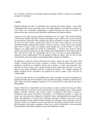 44
em si mesmo a natureza de sua própria aparição, portanto também a natureza de sua própria
cessação ou destruição.
CARMA
Podemos admitir que todos os sofrimentos são causados pelo desejo egoísta, o que é fácil
compreender. Mas como esse desejo, essa “sede” pode produzir a re-existência e o eterno vir-
a-ser? Para isto é necessário compreender o aspecto filosófico da teoria do Carma e do
renascimento, que constitui um dos princípios fundamentais da doutrina budista.
A palavra carma (páli: kamma) significa literalmente “ato”, ou “ação”. Mas na teoria budista,
carma tem um sentido específico: expressa unicamente a ação volitiva, boa ou má, consciente
ou inconsciente. Cada ação volitiva produz seus efeitos, resultados, ou frutos. Um bom carma,
ou uma boa ação (kusala), produz bons efeitos; um mau carma (akusala), ou má ação
consequentemente, produzirá maus efeitos. o desejo, o querer, o carma, bom ou mau, tem por
efeito uma só força, a força de continuar numa direção boa, ou má. O bem e o mal são
relativos e se acham dentro do círculo da continuidade — samsara. Um Arahant, mesmo
agindo, não acumula carma bom ou mau, porque está completamente livre da falsa noção do
“eu”, está livre da “sede” de continuidade e de vir-a-ser, e de todas as outras imperfeições e
impurezas. Está completamente livre de qualquer resíduo do apego; para ele não há mais
renascimentos, pois está sempre em permanente Plena Atenção ou Vigilância.
No Budismo, a teoria do carma é uma teoria de causas e efeitos, de ação e de reação. Pela
volição, o homem age com o corpo, a palavra e a mente. Os desejos geram ações; as ações
produzem resultados; os resultados trazem novos desejos, e assim sucessivamente. Este
processo de causa e efeito, ação e reação exprime uma lei natural que nada tem a ver com a
ideia de uma justiça retributiva (não há o conceito de pecado ). É o simples resultado da
própria natureza do ato, vinculado á sua própria lei de causa e efeito, o que é fácil de ser
compreendido.
A teoria do carma não deve ser confundida com a falsa concepção ou ideia de recompensa ou
punição decretada por um Ser Supremo, um Legislador que julga e sentencia a natureza dessa
ação. Justiça um termo ambíguo e perigoso, e em seu nome fez-se mais mal do que bem à
Humanidade.
O que é difícil de se compreender na teoria cármica, é como os efeitos de uma ação volitiva
podem manifestar-se, mesmo em uma vida póstuma. O carma abrange tanto a ação passada,
quanto a presente. Portanto, num sentido, somos o resultado do que fomos e seremos o
resultado do que somos. O presente, sem dúvida, é o resultado do passado e a origem do
futuro, mas o presente não é sempre um verdadeiro índice, simultaneamente do passado ou do
futuro, tão intrincada é a lei do carma. Conforme semeamos, colhemos nesta vida, ou num
futuro nascimento. O que colhemos hoje foi aquilo que semeamos, tanto no passado, como no
presente. Carma, em si mesmo, é uma lei que opera no seu próprio campo de ação. As nossas
ações passadas, cujos efeitos chamamos, hoje, nosso destino, influenciam o nosso presente,
mas possuímos livre arbítrio completo e total, plena liberdade de ação.
 
