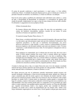 45
O carma do passado condiciona o atual nascimento e o atual carma, e o livre arbítrio
condiciona o futuro. A realidade do presente dispensa provas, pois é evidente por si mesma. O
passado é baseado na memória e na referência, e o futuro na reflexão e na dedução.
Esta lei do carma explica o problema do sofrimento tanto individual como coletivo, e, acima
de tudo, a desigualdade da Humanidade. O sofrimento é a consequência de alguma ação
errada do passado, simplesmente isso, quer se trate de uma criança ou de um velho sofredor.
O sofrimento é o pagamento de nossas próprias dívidas.
O Bem-Aventurado disse:
Os homens diferem pela diferença nas ações. Os seres têm seu patrimônio, o seu
carma; são herdeiros, descendentes, parentes, vassalos do seu carma. O carma
classifica os homens em superiores e inferiores.
O venerável monge Piyadasi Thera observa. *2
Desta forma, a existência individual é uma sucessão de mutações, algo que toma forma
e se desvanece, que não permanece igual, nem por dois momentos consecutivos. Este
organismo psicofísico, se bem que se transforma incessantemente, cria novos
processos psicofísicos a cada instante e, assim, conserva a potencialidade de futuros
processos orgânicos, não deixando nenhum vazio entre um momento e outro. Vivemos
e morremos, a cada momento de nossas vidas. É só um aparecer e desaparecer como as
ondas do mar.
Estas mudanças na continuidade, que é evidente para nós nesta vida, não cessa com a
morte. O fluxo mental continua sem cessar, como a corrente elétrica que continua
existindo, apesar de a lâmpada estar queimada e de a luz não se manifestar. Mas,
instalada uma nova lâmpada, outra vez a corrente elétrica se manifesta, acendendo-a. É
este fluxo dinâmico mental que se chama carma, vontade, sede, desejo. Estas forças
potentes, esta vontade de viver mantém a continuidade da vida. De tal modo este fluxo
contínuo de consciência continua sem fim, enquanto perdura o desejo.
A mente é o fator que ativa a vida, e os corpos físicos dos seres vivos são somente o resultado
material de forças mentais anteriores que foram geradas em vidas passadas. O Buda disse: “A
mente antecede todos os fenômenos; a mente os domina e os cria.”
Por alguns processos que nós só poderemos entender inteiramente quando tivermos nós
mesmos alcançado a Iluminação, a força invisível gerada pela mente, quando ela é liberta do
corpo e projetada para além da morte, agarra-se aos elementos do mundo material e deles,
pelo processo natural de geração, molda uma nova forma de vida. Os elementos estão sempre
presentes no mundo físico e entram juntos na disposição exigida quando a concepção tem
lugar. É, contudo, a mente (o fator pouco conhecido e invisível) que dá à nova existência a sua
individualidade. Esta força mental gerada pode ser comparada à lei da gravidade que opera
sobre os corpos materiais, sem qualquer agente material de conexão, ou á força da eletricidade
que, viajando invisivelmente, desde a sua origem, produz uma variedade de diferentes
resultados, de acordo com o modo de transformação que sua energia sofre. Ambas essas
forças dominantes imperceptíveis na esfera física, exceto quando avançam para atuar através
 