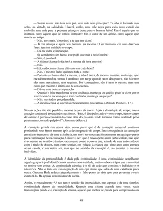 48
— Sendo assim, não tens nem pai, nem mãe nem preceptor! Tu não te formaste nas
artes, na virtude, na sabedoria. Haverá, então, uma mãe nova para cada novo estado do
embrião, uma mãe para a pequena criança e outra para o homem feito? Um é aquele que se
instruiu, outro aquele que se tornou instruído! Um o autor de um crime, outro aquele que
recebe o castigo.
— Não, por certo, Venerável, e tu que me dizes?
— Já fui criança e agora sou homem, eu mesmo. O ser humano, em suas diversas
fases, tem sua unidade no corpo.
— Dá-me outra comparação.
— Se acendemos um facho, este pode queimar a noite inteira?
— Sim, é possível.
— A última chama do facho é a mesma da hora anterior?
— Não.
— Há, então, uma chama diferente em cada hora?
— Não, o mesmo facho queimou toda a noite.
— Portanto a chama não é a mesma, e não ó outra, da mesma maneira, maharaja, que
encadeamento dos carmas é contínuo; um surge quando outro desaparece, não há entre
eles nem precedente, nem seguinte. Por conseguinte, não é nem o mesmo, nem um
outro que recolhe o último ato de consciência.
— Dá-me uma outra comparação.
— Quando o leite transforma-se em coalhada, manteiga ou queijo, pode-se dizer que o
leite fresco é o mesmo que o leite coalhado, manteiga ou queijo?
— Não, mas todos procedem dele.
— A mesma coisa se dá com o encadeamento dos carmas. (Milinda Panha II, 17.)
Nossas ações não são perdidas, mesmo depois da morte. Após a dissolução do corpo, nossa
atuação continuará produzindo seus frutos. “Isto, ó discípulos, não é vosso corpo, nem o corpo
de outros; é preciso considerá-lo como obra do passado, tendo tornado forma, realizado pelo
pensamento, tornado palpável.” (Samyutta Nikaya.)
A causação gerada em nossa vida, como parte que é da causação universal, continua
produzindo seus frutos mesmo após a desintegração do corpo. Em consequência da causação
gerada no transcurso de uma existência, um novo ser renascerá futuramente em qualquer parte
para continuação desta causação. Um novo ser, que é novo apenas num certo sentido, mas que
é o mesmo no sentido cármico, exatamente como o jovem que, saindo de uma universidade
com o título de doutor, num certo sentido, em relação à criança que vinte anos antes entrara
nessa escola, é um outro ser, mas que no sentido da causação é, no entanto, o mesmo
indivíduo.
A identidade da personalidade é dada pela continuidade; é uma continuidade semelhante
aquela graças à qual identificamos um rio como entidade, muito embora a água que o constitui
se renove sem cessar. A continuidade cármica é o rio de ação que constitui o indivíduo e o
identifica. Não se trata da transmigração de um ego eterno que salta de uma existência para
outra. Gautama Buda refuta categoricamente o falso ponto de vista que quer perpetuar o eu e
eternizá-lo. Há apenas continuidade de carma.
Assim, o renascimento *3 não tem o sentido da imortalidade, mas apenas o de uma simples
continuidade dentro da mutabilidade. Quando uma chama acende uma outra, nada
transmigrou (ainda é o exemplo da chama, aquele que melhor se presta para compreensão da
 