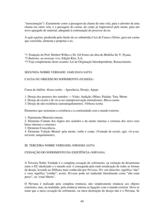 49
“reencarnação”). Exatamente como a passagem da chama de uma vela, para o advento de uma
chama em outra vela, é a passagem do carma, do corpo já imprestável pela morte, para um
novo agregado de material, adequado à continuação do processo do eu.
A ação egoísta, produzida pela ilusão do eu submetida é Lei de Causa e Efeito, gera um carma
que consolida, alimenta e perpetua o eu.
*1 Tradução do Prof. Herbert Wilkes e Dr. Gil Fortes da obra do Bhikkhu Sri Y. Nyana.
*2 Budismo, un mensaje vivo, Edição Kier, S.A.
*3 Veja complemento deste assunto: Lei da Originação Interdependente, Renascimento.
SEGUNDA NOBRE VERDADE: SAMUDAYA SATYA
CAUSA OU ORIGEM DO SOFRIMENTO (DUKKHA)
Causa de dukkha: Kama-tanha – Ignorância, Desejo, Apego
1. Desejo dos prazeres dos sentidos — Visão, Audição, Olfato, Paladar, Tato, Mente
2. Desejo de existir e de vir-a-ser (autopreservação eternalismo). Bhava-tanha
3. Desejo de não existência (autoaniquilamento). Vibhana-tanha.
Elementos que sustentam a existência e a continuidade com o mundo exterior.
1. Nutrimento Material comum.
2. Elemento Contato dos órgãos dos sentidos e da mente internas e externas dos seres (seis
bases internas e externas).
3. Elemento Consciência.
4. Elemento Volição Mental: pela mente, verbo e corpo. (Vontade de existir, agir, vir-a-ser,
reexistir, aniquilamento).
III. TERCEIRA NOBRE VERDADE: NIRODHA SATYA
CESSAÇÃO DO SOFRIMENTO DA EXISTÊNCIA (NIRVANA)
A Terceira Nobre Verdade é a completa cessação do sofrimento, ou extinção da desarmonia
entre o EU idealizado e o mundo real. é conseguida pela total erradicação de todas as formas
de desejo, levando ao Nibbana mais conhecido por Nirvana. Nir, em sânscrito, significa “não”
e vana significa “cordão”; assim, Nirvana pode ser traduzido literalmente como “não estar
preso”, ou “estar liberto”.
O Nirvana é realizado pela completa renúncia; não simplesmente renúncia aos objetos
exteriores, mas, na realidade, pela renúncia interna as ligações com o mundo exterior. Deve-se
notar que a mera cessação do sofrimento, ou mera destruição do desejo não é o Nirvana. Se
 